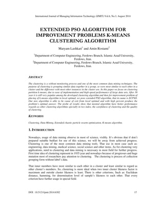 International Journal of Managing Information Technology (IJMIT) Vol.6, No.3, August 2014
DOI : 10.5121/ijmit.2014.6302 17
EXTENDED PSO ALGORITHM FOR
IMPROVEMENT PROBLEMS K-MEANS
CLUSTERING ALGORITHM
Maryam Lashkari1
and Amin Rostami2
1
Department of Computer Engineering, Ferdows Branch, Islamic Azad University,
Ferdows, Iran.
2
Department of Computer Engineering, Ferdows Branch, Islamic Azad University,
Ferdows, Iran.
ABSTRACT
The clustering is a without monitoring process and one of the most common data mining techniques. The
purpose of clustering is grouping similar data together in a group, so were most similar to each other in a
cluster and the difference with most other instances in the cluster are. In this paper we focus on clustering
partition k-means, due to ease of implementation and high-speed performance of large data sets, After 30
year it is still very popular among the developed clustering algorithm and then for improvement problem of
placing of k-means algorithm in local optimal, we pose extended PSO algorithm, that its name is ECPSO.
Our new algorithm is able to be cause of exit from local optimal and with high percent produce the
problem’s optimal answer. The probe of results show that mooted algorithm have better performance
regards as other clustering algorithms specially in two index, the carefulness of clustering and the quality
of clustering.
KEYWORDS
Clustering, Data Mining, Extended chaotic particle swarm optimization, K-means algorithm.
1. INTRODUCTION
Nowadays, usage of data mining observe in most of science, visibly. It’s obvious that if don’t
prepared suitable bedfast for use of this science, we will be away from achieved progress.
Clustering is one of the most common data mining tools. That use in most case such as:
engineering, data mining, medical science, social science and other items. As for clustering very
applications, need to clustering and data mining is necessary in most field for further progress.
First time idea of clustering represent in 1935 year and nowadays because of progresses and huge
mutation most of researchers pay attention to clustering. The clustering is process of collection
grouping form without label’s data.
That inner members have most similar to each other in a cluster and least similar to regard as
other cluster’s members. So, clustering is more ideal when two inner cluster likeness factor is
maximum and outside cluster likeness is least. There is other criterions, Such as: Euclidean
distance, hamming, for determination level of sample’s likeness to each other. That every
criterion have further usage in special field.
 