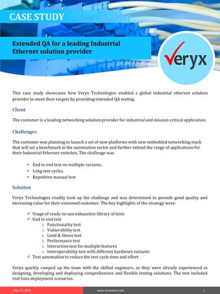 CASE STUDY
Solution
Veryx Technologies readily took up the challenge and was determined to provide good quality and
increasing value for their esteemed customer. The key highlights of the strategy were:
 Usage of ready-to-use exhaustive library of tests
 End to end test
o Functionality test
o Vulnerability test
o Load & Stress test
o Performance test
o Interaction test for multiple features
o Interoperability test with different hardware variants
 Test automation to reduce the test cycle time and effort
Veryx quickly ramped up the team with the skilled engineers, as they were already experienced in
designing, developing and deploying comprehensive and flexible testing solutions. The test included
real time deployment scenarios.
May 14, 2015 www.veryxtech.com 1
This case study showcases how Veryx Technologies enabled a global industrial ethernet solution
provider to meet their targets by providing extended QA testing.
Client
The customer is a leading networking solution provider for industrial and mission critical application.
Challenges
The customer was planning to launch a set of new platforms with new embedded networking stack
that will set a benchmark in the automation sector and further extend the range of applications for
their Industrial Ethernet switches. The challenge was
• End to end test on multiple variants.
• Long test cycles.
• Repetitive manual test
Extended QA for a leading Industrial
Ethernet solution provider
 