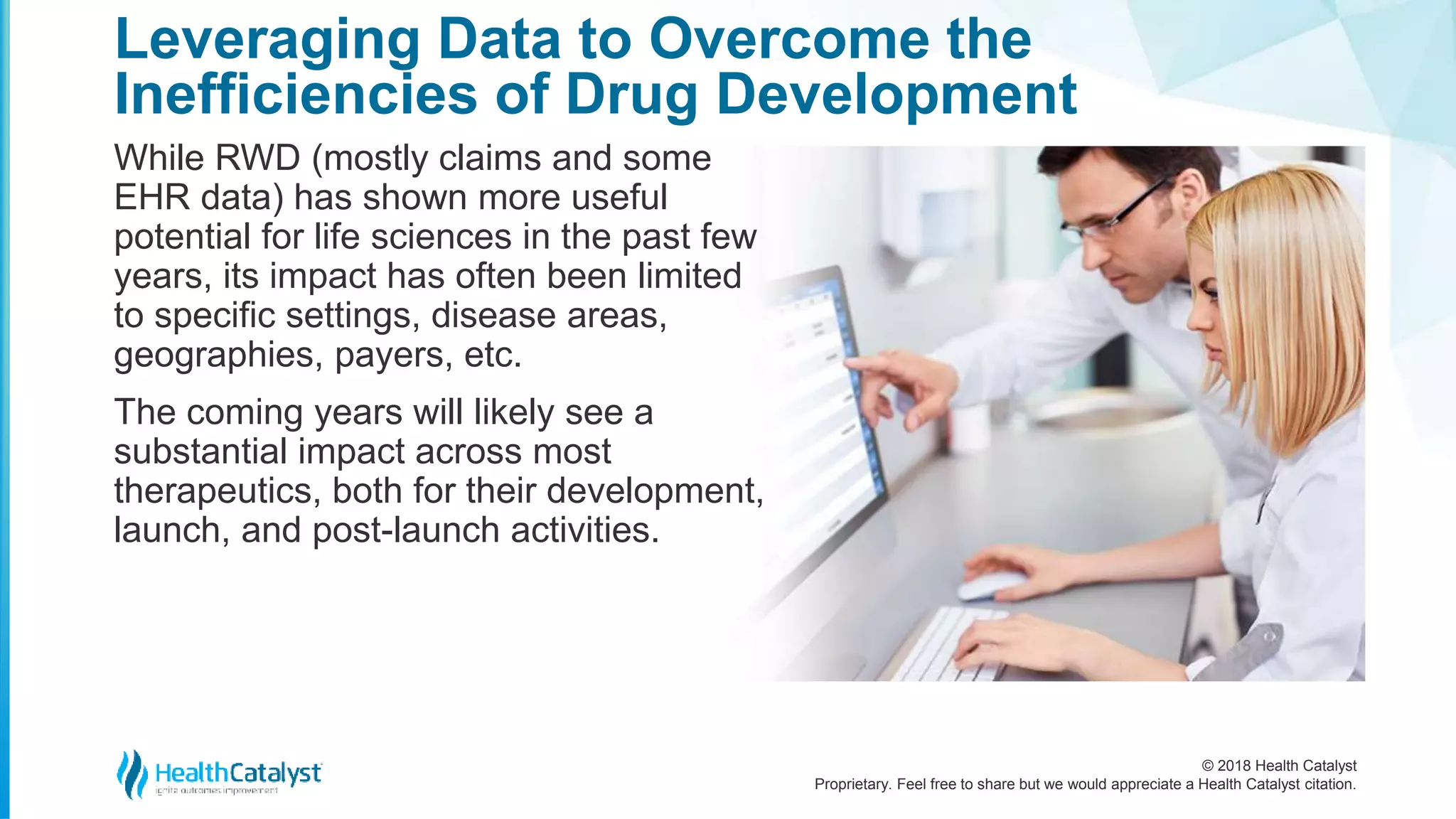 © 2018 Health Catalyst
Proprietary. Feel free to share but we would appreciate a Health Catalyst citation.
While RWD (mostly claims and some
EHR data) has shown more useful
potential for life sciences in the past few
years, its impact has often been limited
to specific settings, disease areas,
geographies, payers, etc.
The coming years will likely see a
substantial impact across most
therapeutics, both for their development,
launch, and post-launch activities.
Leveraging Data to Overcome the
Inefficiencies of Drug Development
 
