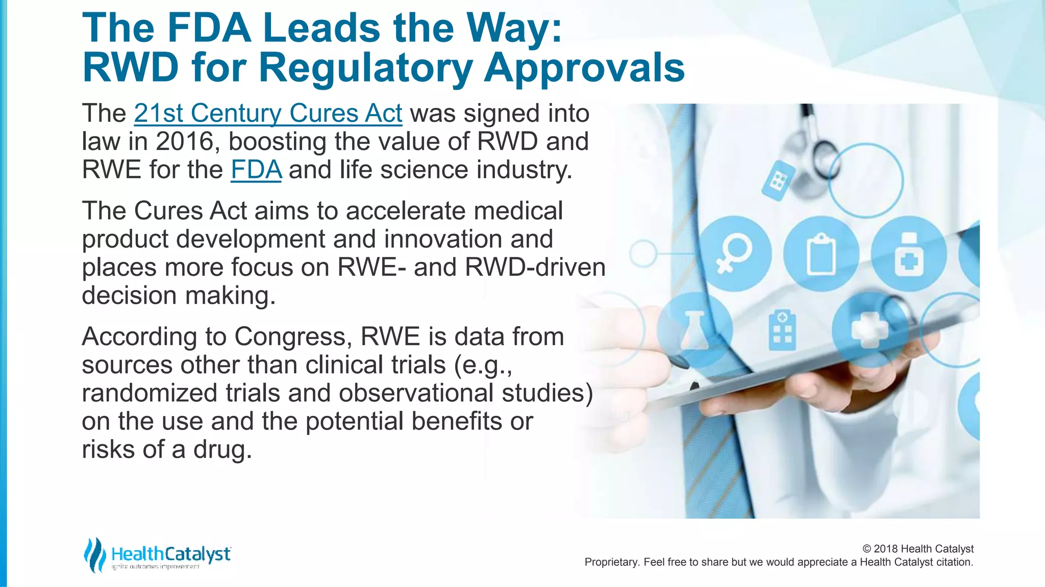 © 2018 Health Catalyst
Proprietary. Feel free to share but we would appreciate a Health Catalyst citation.
The 21st Century Cures Act was signed into
law in 2016, boosting the value of RWD and
RWE for the FDA and life science industry.
The Cures Act aims to accelerate medical
product development and innovation and
places more focus on RWE- and RWD-driven
decision making.
According to Congress, RWE is data from
sources other than clinical trials (e.g.,
randomized trials and observational studies)
on the use and the potential benefits or
risks of a drug.
The FDA Leads the Way:
RWD for Regulatory Approvals
 