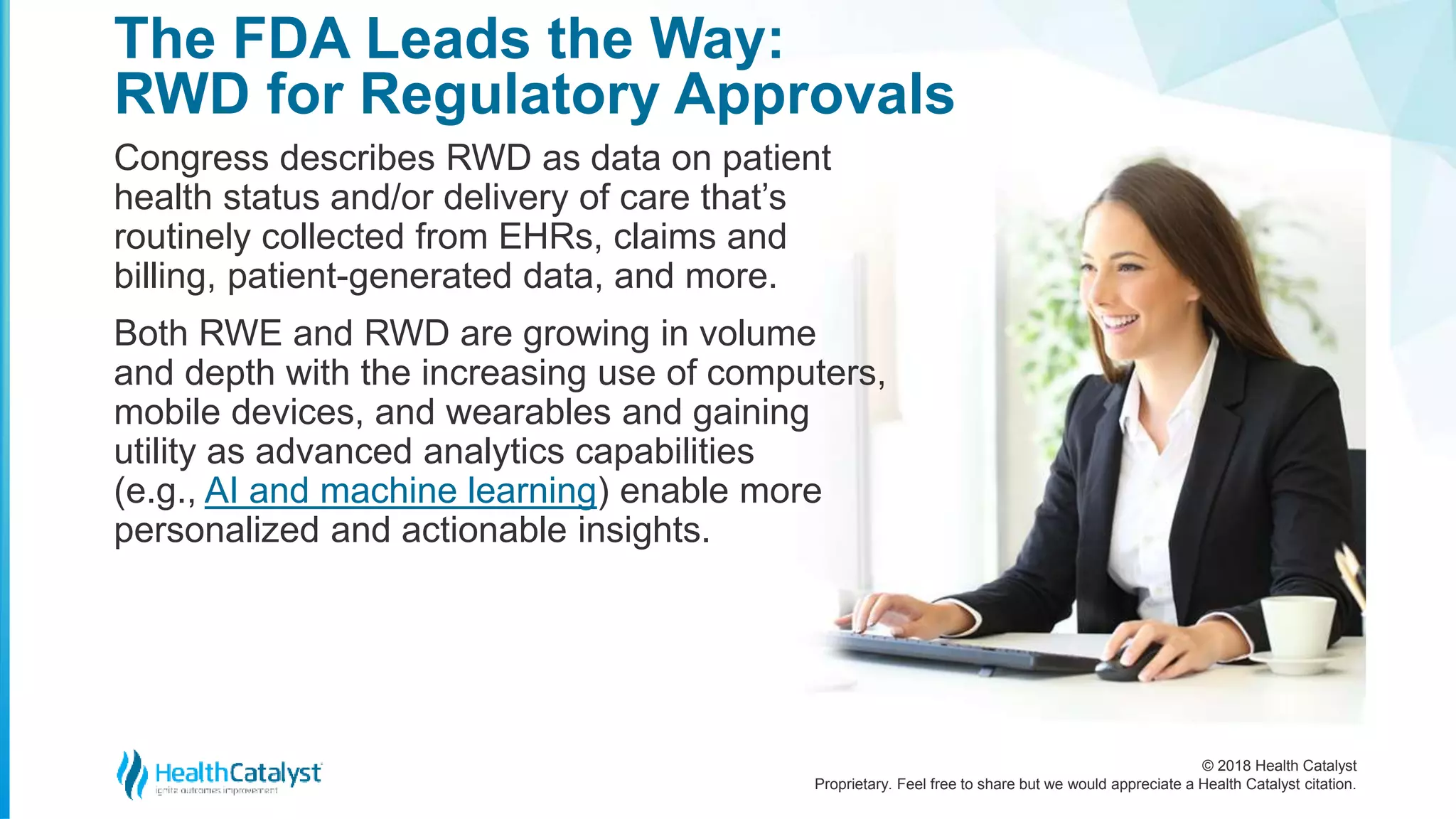© 2018 Health Catalyst
Proprietary. Feel free to share but we would appreciate a Health Catalyst citation.
Congress describes RWD as data on patient
health status and/or delivery of care that’s
routinely collected from EHRs, claims and
billing, patient-generated data, and more.
Both RWE and RWD are growing in volume
and depth with the increasing use of computers,
mobile devices, and wearables and gaining
utility as advanced analytics capabilities
(e.g., AI and machine learning) enable more
personalized and actionable insights.
The FDA Leads the Way:
RWD for Regulatory Approvals
 