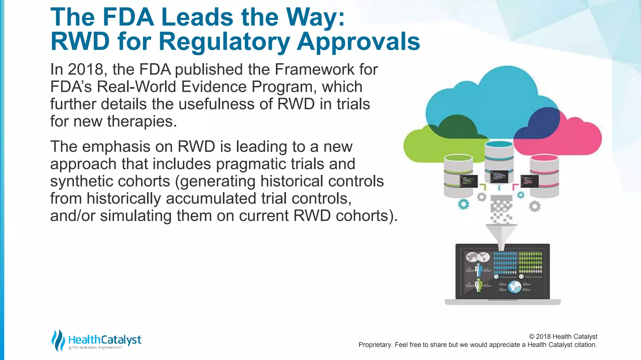 © 2018 Health Catalyst
Proprietary. Feel free to share but we would appreciate a Health Catalyst citation.
In 2018, the FDA published the Framework for
FDA’s Real-World Evidence Program, which
further details the usefulness of RWD in trials
for new therapies.
The emphasis on RWD is leading to a new
approach that includes pragmatic trials and
synthetic cohorts (generating historical controls
from historically accumulated trial controls,
and/or simulating them on current RWD cohorts).
The FDA Leads the Way:
RWD for Regulatory Approvals
 