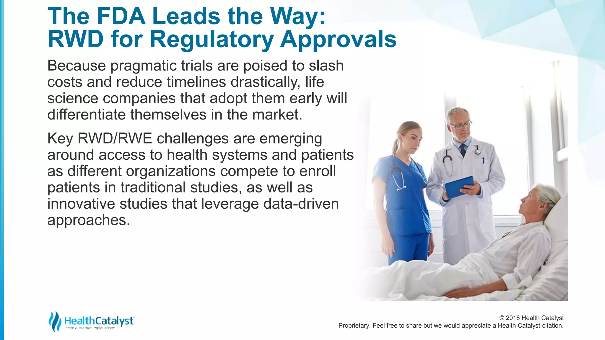 © 2018 Health Catalyst
Proprietary. Feel free to share but we would appreciate a Health Catalyst citation.
Because pragmatic trials are poised to slash
costs and reduce timelines drastically, life
science companies that adopt them early will
differentiate themselves in the market.
Key RWD/RWE challenges are emerging
around access to health systems and patients
as different organizations compete to enroll
patients in traditional studies, as well as
innovative studies that leverage data-driven
approaches.
The FDA Leads the Way:
RWD for Regulatory Approvals
 