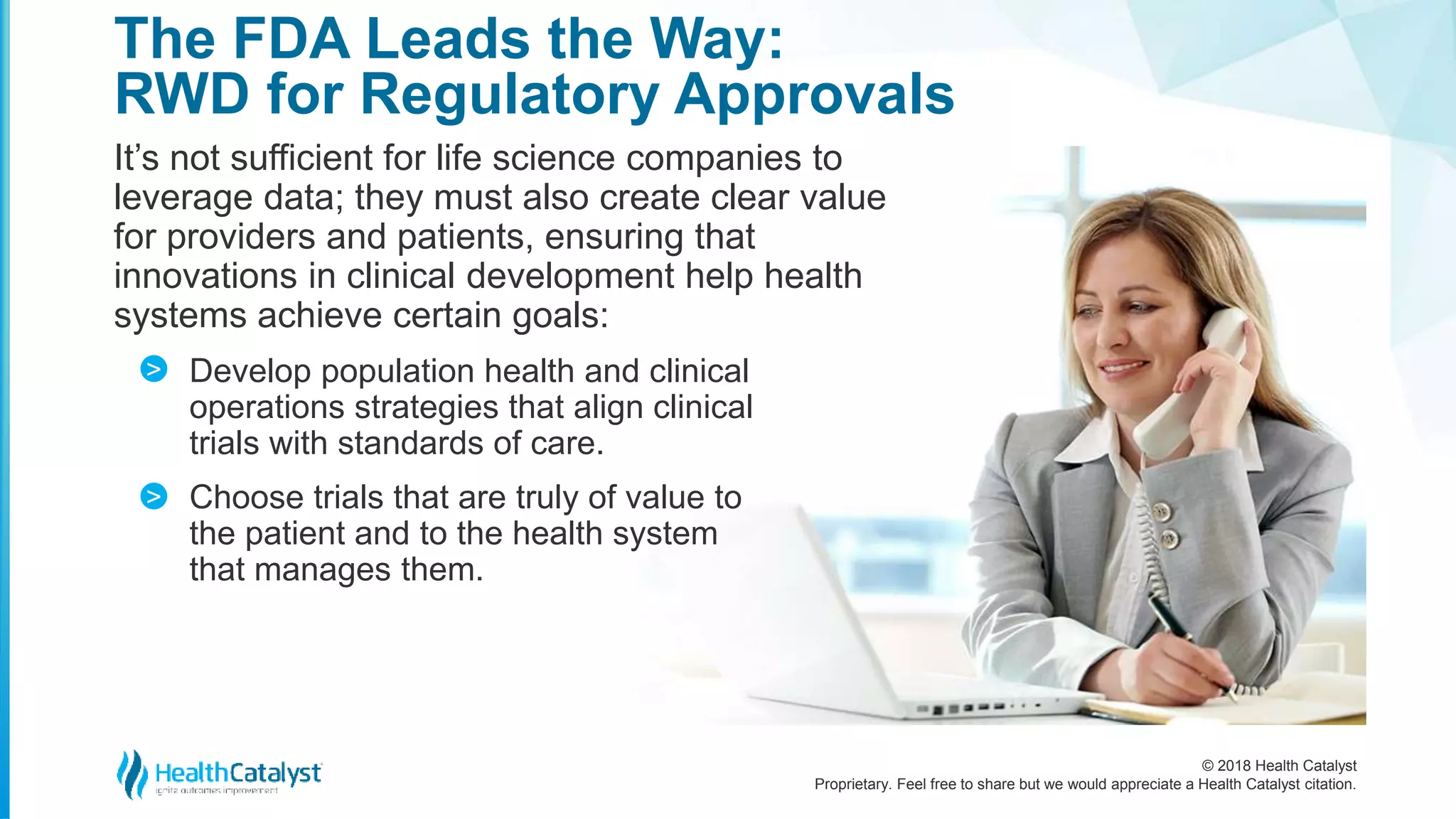 © 2018 Health Catalyst
Proprietary. Feel free to share but we would appreciate a Health Catalyst citation.
It’s not sufficient for life science companies to
leverage data; they must also create clear value
for providers and patients, ensuring that
innovations in clinical development help health
systems achieve certain goals:
Develop population health and clinical
operations strategies that align clinical
trials with standards of care.
Choose trials that are truly of value to
the patient and to the health system
that manages them.
The FDA Leads the Way:
RWD for Regulatory Approvals
>
>
 