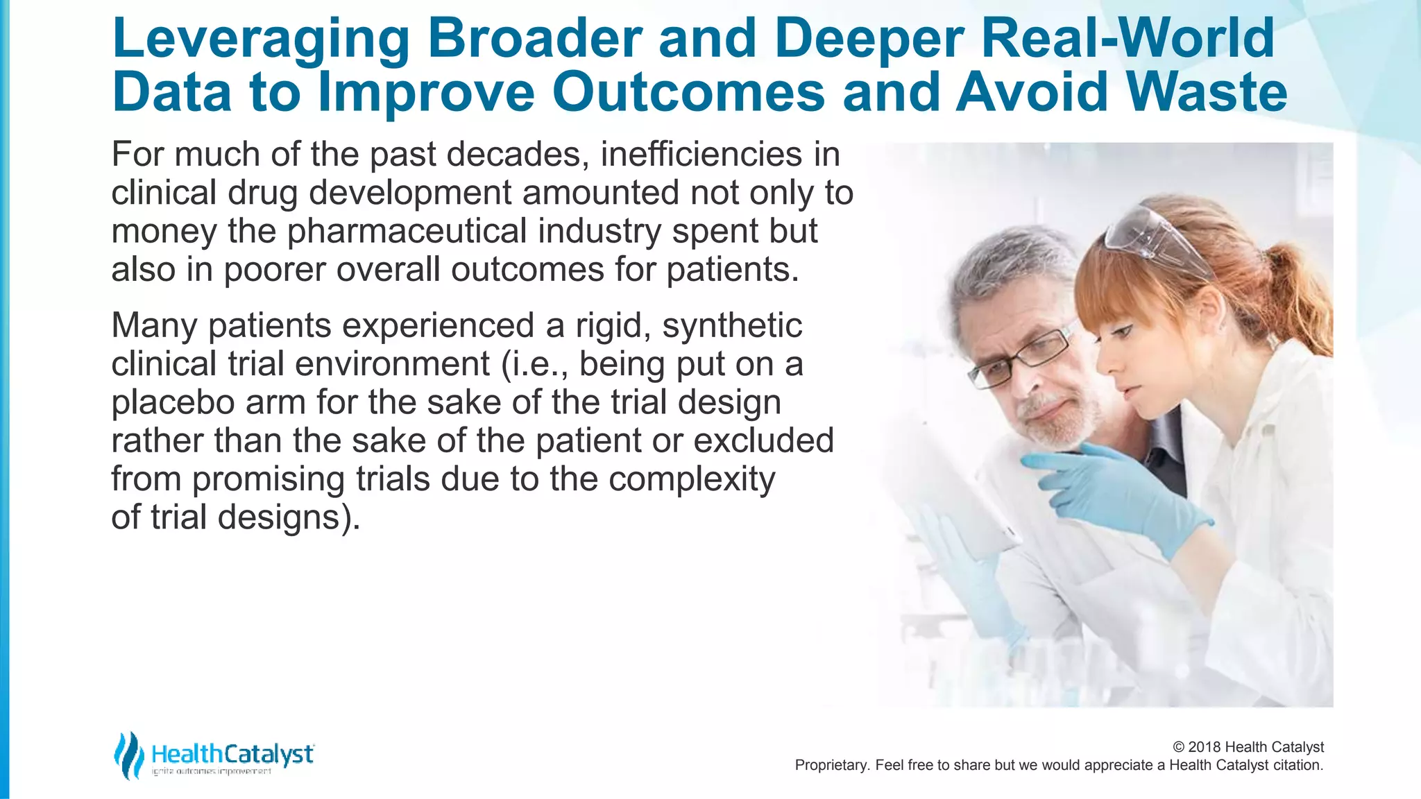© 2018 Health Catalyst
Proprietary. Feel free to share but we would appreciate a Health Catalyst citation.
For much of the past decades, inefficiencies in
clinical drug development amounted not only to
money the pharmaceutical industry spent but
also in poorer overall outcomes for patients.
Many patients experienced a rigid, synthetic
clinical trial environment (i.e., being put on a
placebo arm for the sake of the trial design
rather than the sake of the patient or excluded
from promising trials due to the complexity
of trial designs).
Leveraging Broader and Deeper Real-World
Data to Improve Outcomes and Avoid Waste
 