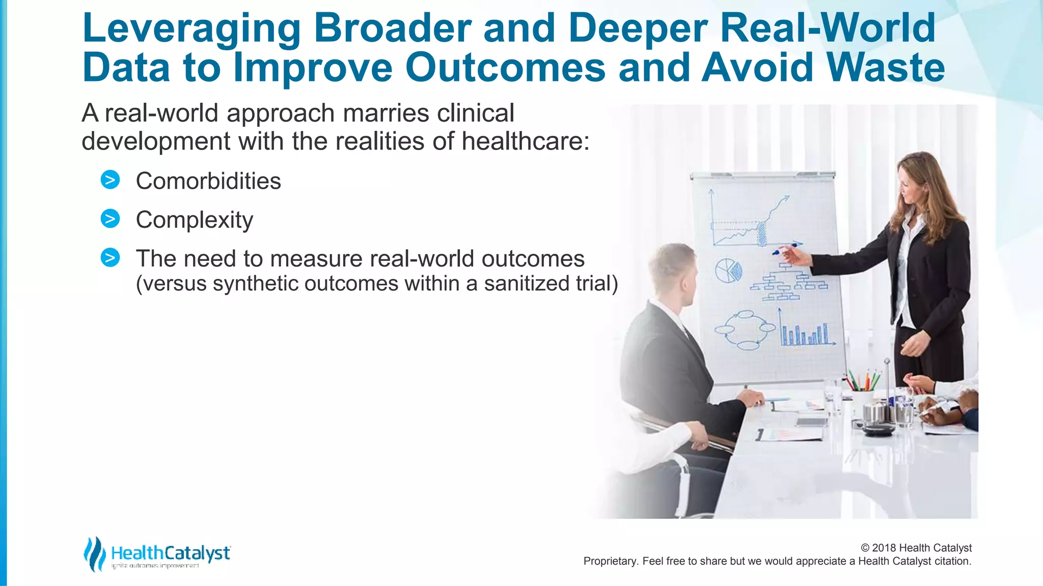 © 2018 Health Catalyst
Proprietary. Feel free to share but we would appreciate a Health Catalyst citation.
Leveraging Broader and Deeper Real-World
Data to Improve Outcomes and Avoid Waste
A real-world approach marries clinical
development with the realities of healthcare:
Comorbidities
Complexity
The need to measure real-world outcomes
(versus synthetic outcomes within a sanitized trial)
>
>
>
 