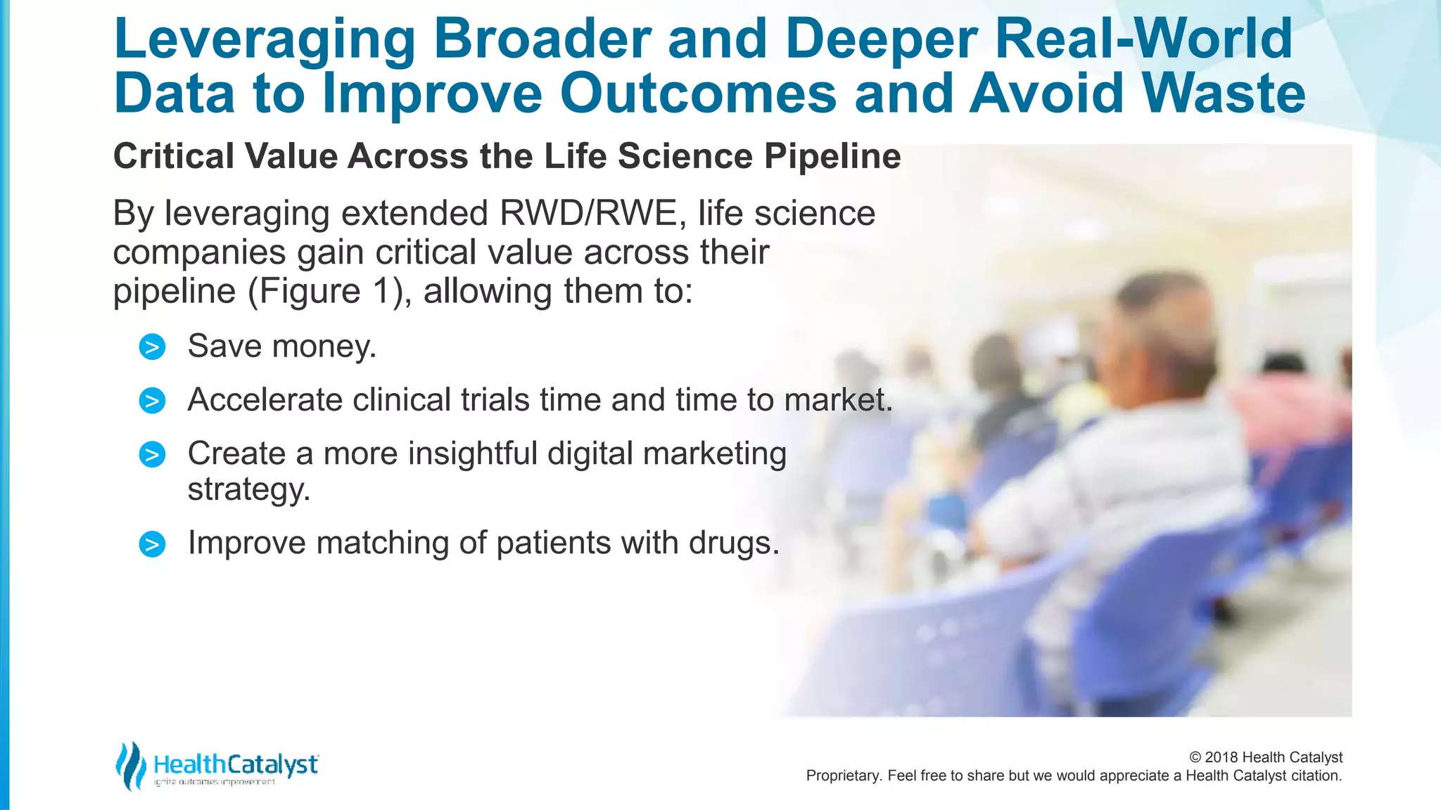 © 2018 Health Catalyst
Proprietary. Feel free to share but we would appreciate a Health Catalyst citation.
Leveraging Broader and Deeper Real-World
Data to Improve Outcomes and Avoid Waste
Critical Value Across the Life Science Pipeline
By leveraging extended RWD/RWE, life science
companies gain critical value across their
pipeline (Figure 1), allowing them to:
Save money.
Accelerate clinical trials time and time to market.
Create a more insightful digital marketing
strategy.
Improve matching of patients with drugs.
>
>
>
>
 