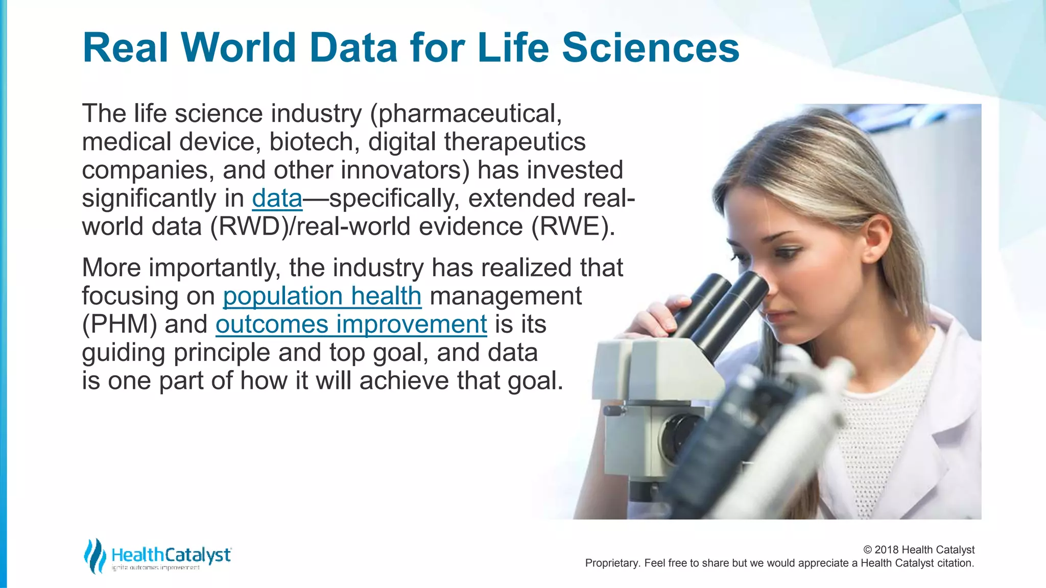© 2018 Health Catalyst
Proprietary. Feel free to share but we would appreciate a Health Catalyst citation.
The life science industry (pharmaceutical,
medical device, biotech, digital therapeutics
companies, and other innovators) has invested
significantly in data—specifically, extended real-
world data (RWD)/real-world evidence (RWE).
More importantly, the industry has realized that
focusing on population health management
(PHM) and outcomes improvement is its
guiding principle and top goal, and data
is one part of how it will achieve that goal.
Real World Data for Life Sciences
 