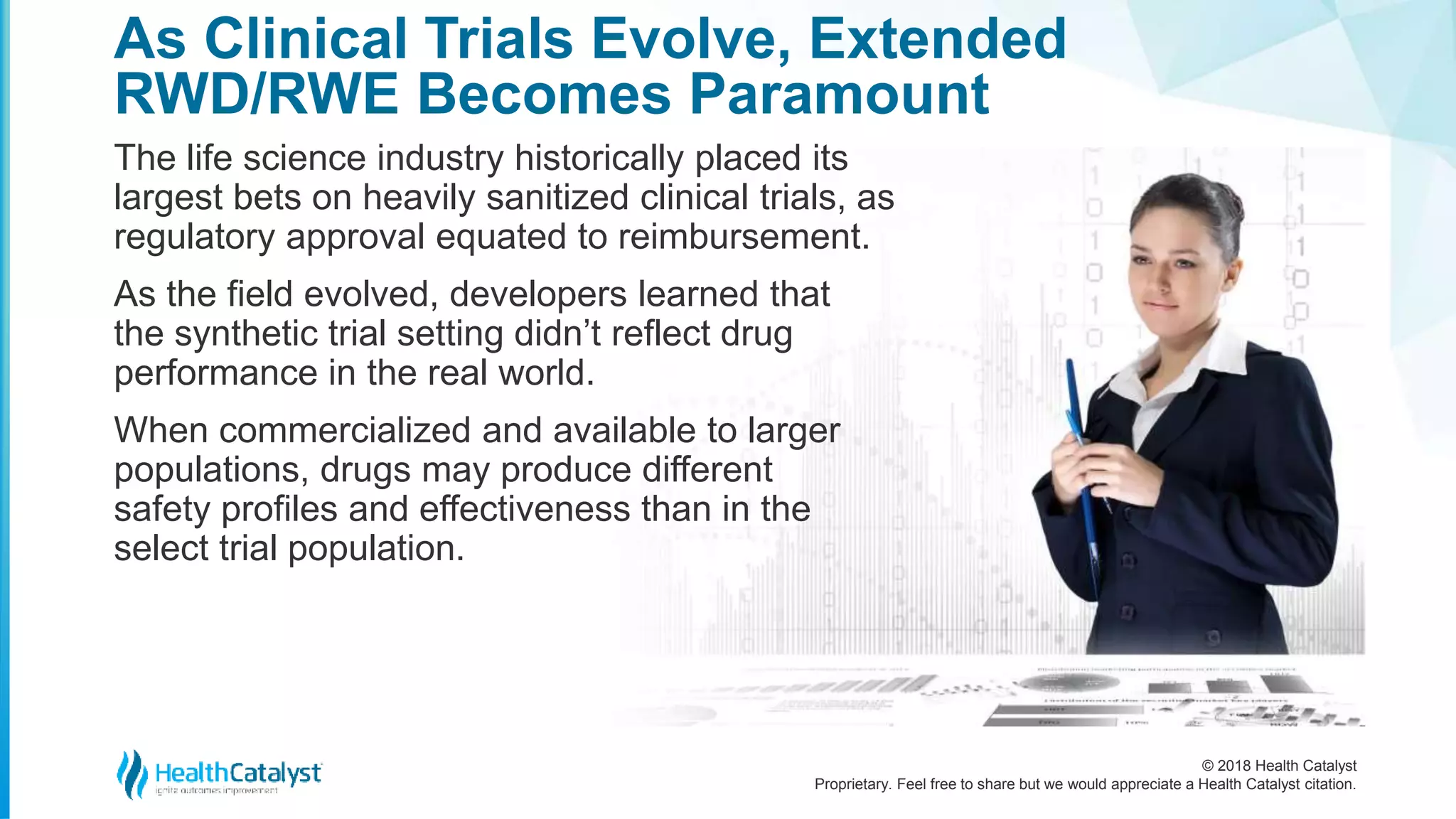 © 2018 Health Catalyst
Proprietary. Feel free to share but we would appreciate a Health Catalyst citation.
As Clinical Trials Evolve, Extended
RWD/RWE Becomes Paramount
The life science industry historically placed its
largest bets on heavily sanitized clinical trials, as
regulatory approval equated to reimbursement.
As the field evolved, developers learned that
the synthetic trial setting didn’t reflect drug
performance in the real world.
When commercialized and available to larger
populations, drugs may produce different
safety profiles and effectiveness than in the
select trial population.
 