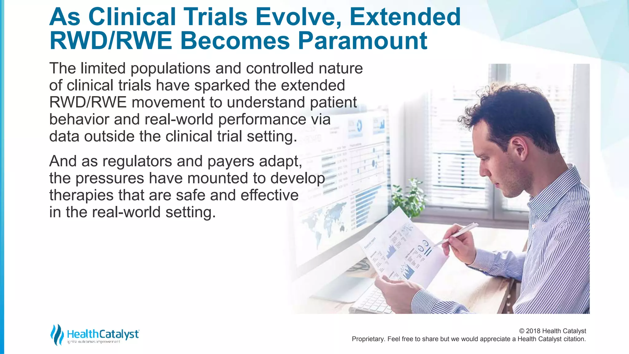 © 2018 Health Catalyst
Proprietary. Feel free to share but we would appreciate a Health Catalyst citation.
As Clinical Trials Evolve, Extended
RWD/RWE Becomes Paramount
The limited populations and controlled nature
of clinical trials have sparked the extended
RWD/RWE movement to understand patient
behavior and real-world performance via
data outside the clinical trial setting.
And as regulators and payers adapt,
the pressures have mounted to develop
therapies that are safe and effective
in the real-world setting.
 