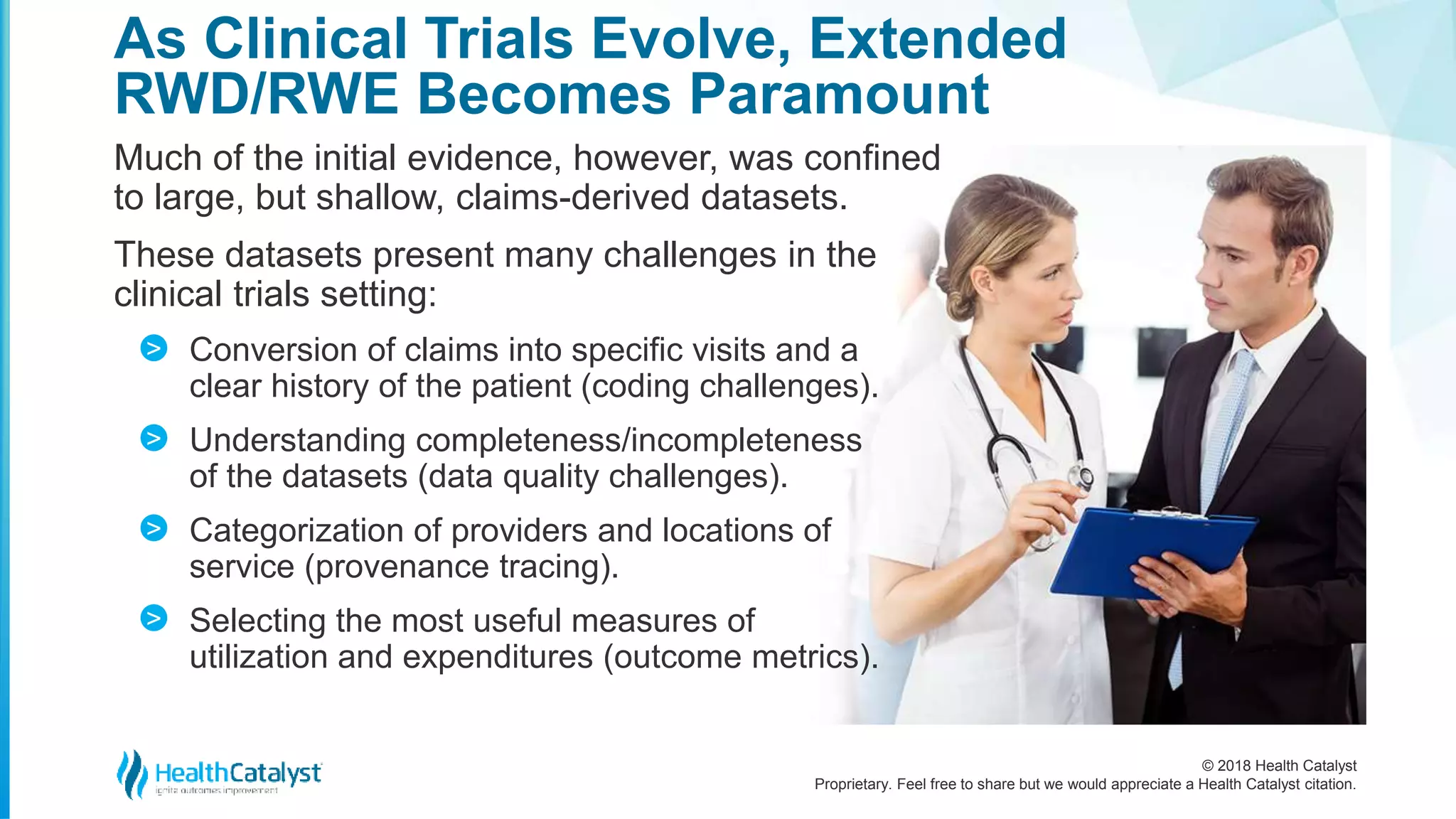 © 2018 Health Catalyst
Proprietary. Feel free to share but we would appreciate a Health Catalyst citation.
As Clinical Trials Evolve, Extended
RWD/RWE Becomes Paramount
Much of the initial evidence, however, was confined
to large, but shallow, claims-derived datasets.
These datasets present many challenges in the
clinical trials setting:
Conversion of claims into specific visits and a
clear history of the patient (coding challenges).
Understanding completeness/incompleteness
of the datasets (data quality challenges).
Categorization of providers and locations of
service (provenance tracing).
Selecting the most useful measures of
utilization and expenditures (outcome metrics).
>
>
>
>
 