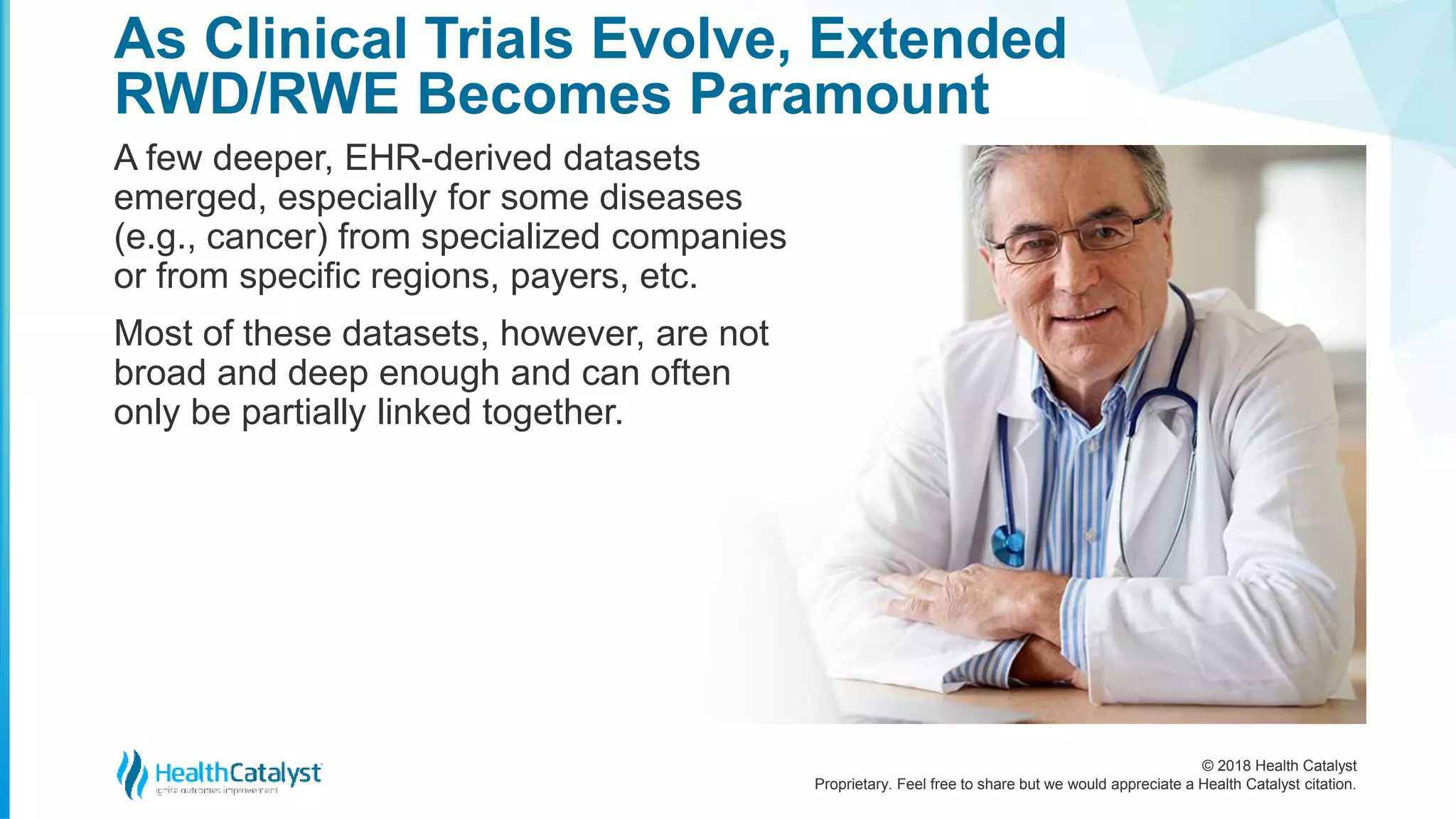 © 2018 Health Catalyst
Proprietary. Feel free to share but we would appreciate a Health Catalyst citation.
As Clinical Trials Evolve, Extended
RWD/RWE Becomes Paramount
A few deeper, EHR-derived datasets
emerged, especially for some diseases
(e.g., cancer) from specialized companies
or from specific regions, payers, etc.
Most of these datasets, however, are not
broad and deep enough and can often
only be partially linked together.
 