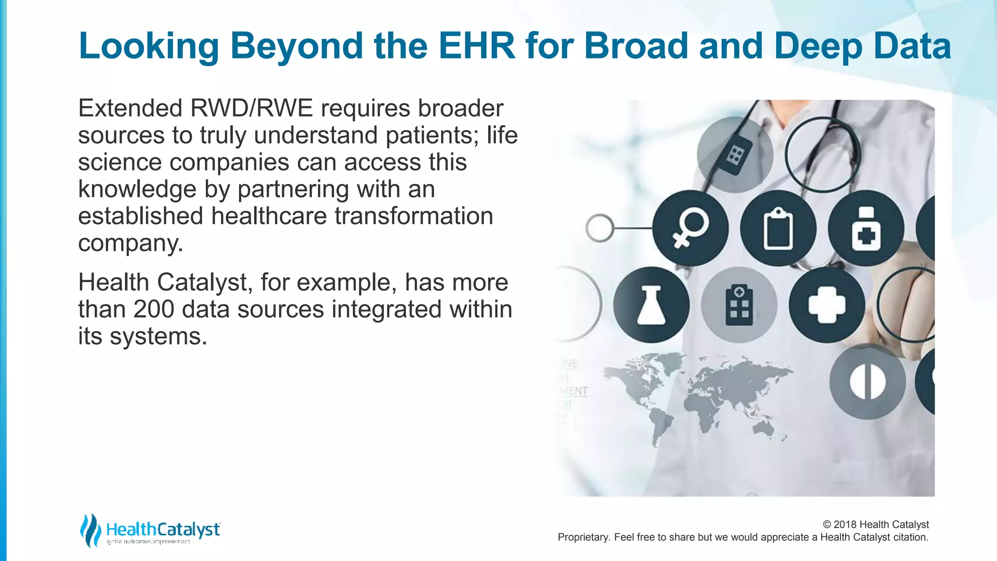 © 2018 Health Catalyst
Proprietary. Feel free to share but we would appreciate a Health Catalyst citation.
Looking Beyond the EHR for Broad and Deep Data
Extended RWD/RWE requires broader
sources to truly understand patients; life
science companies can access this
knowledge by partnering with an
established healthcare transformation
company.
Health Catalyst, for example, has more
than 200 data sources integrated within
its systems.
 