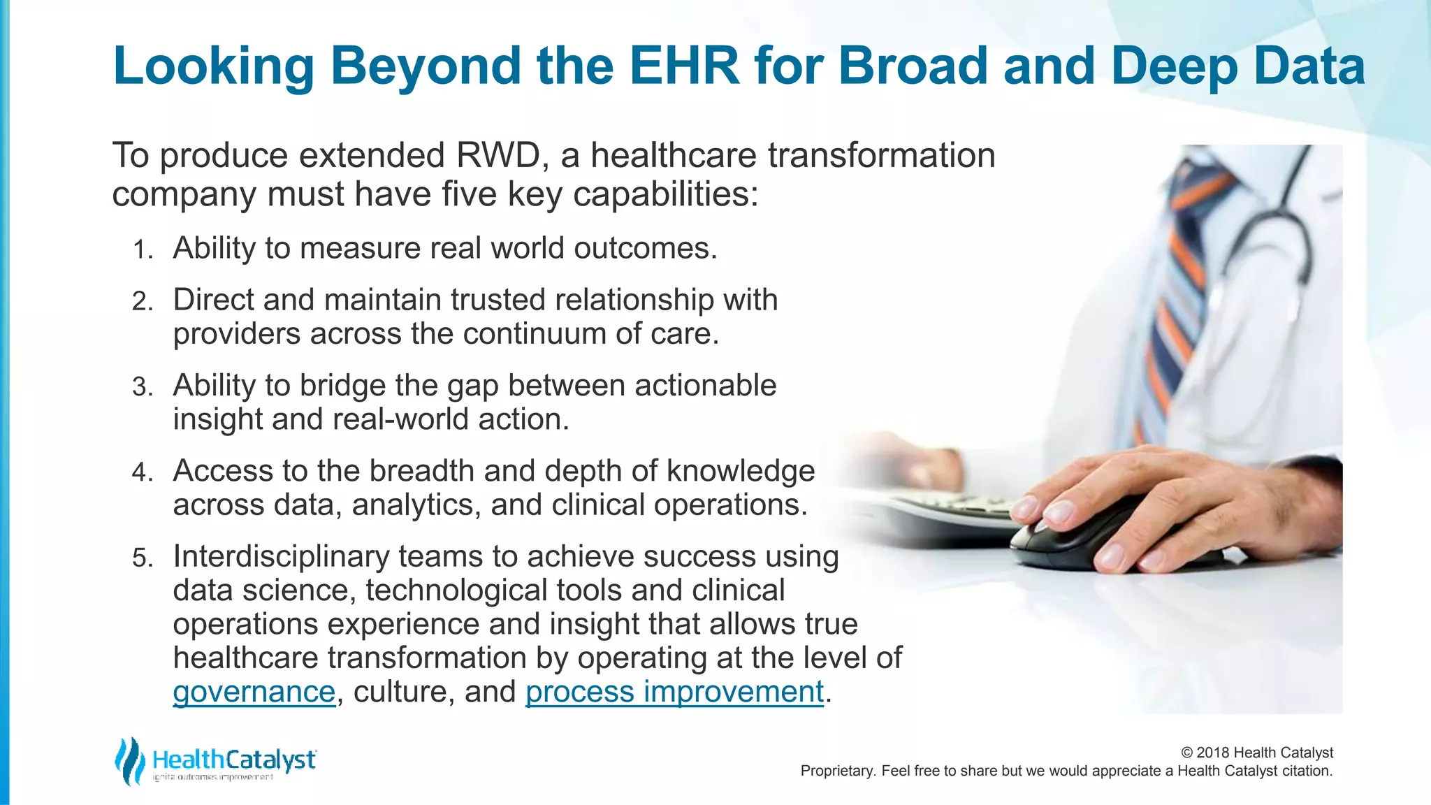 © 2018 Health Catalyst
Proprietary. Feel free to share but we would appreciate a Health Catalyst citation.
Looking Beyond the EHR for Broad and Deep Data
To produce extended RWD, a healthcare transformation
company must have five key capabilities:
1. Ability to measure real world outcomes.
2. Direct and maintain trusted relationship with
providers across the continuum of care.
3. Ability to bridge the gap between actionable
insight and real-world action.
4. Access to the breadth and depth of knowledge
across data, analytics, and clinical operations.
5. Interdisciplinary teams to achieve success using
data science, technological tools and clinical
operations experience and insight that allows true
healthcare transformation by operating at the level of
governance, culture, and process improvement.
 