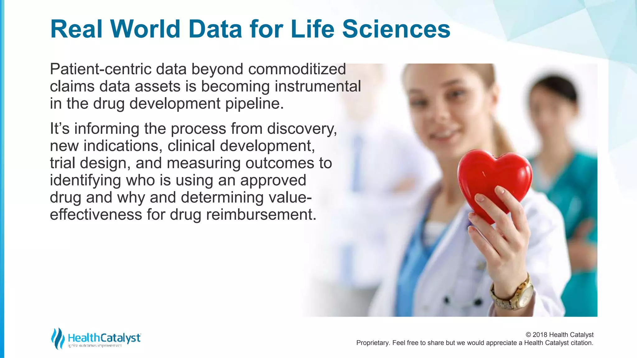 © 2018 Health Catalyst
Proprietary. Feel free to share but we would appreciate a Health Catalyst citation.
Patient-centric data beyond commoditized
claims data assets is becoming instrumental
in the drug development pipeline.
It’s informing the process from discovery,
new indications, clinical development,
trial design, and measuring outcomes to
identifying who is using an approved
drug and why and determining value-
effectiveness for drug reimbursement.
Real World Data for Life Sciences
 