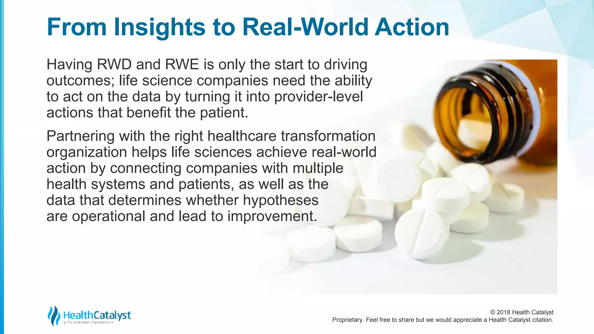 © 2018 Health Catalyst
Proprietary. Feel free to share but we would appreciate a Health Catalyst citation.
From Insights to Real-World Action
Having RWD and RWE is only the start to driving
outcomes; life science companies need the ability
to act on the data by turning it into provider-level
actions that benefit the patient.
Partnering with the right healthcare transformation
organization helps life sciences achieve real-world
action by connecting companies with multiple
health systems and patients, as well as the
data that determines whether hypotheses
are operational and lead to improvement.
 