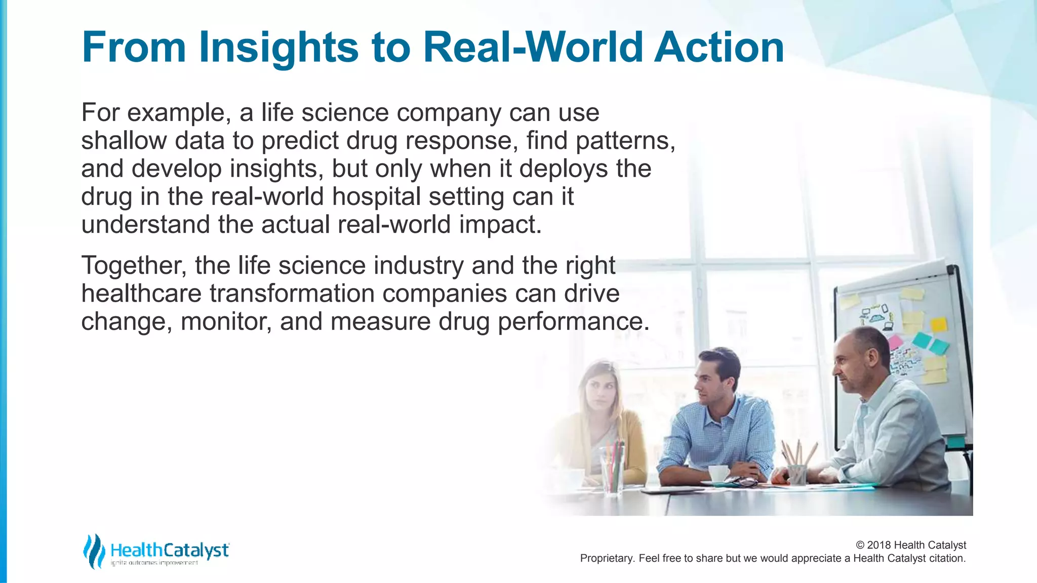© 2018 Health Catalyst
Proprietary. Feel free to share but we would appreciate a Health Catalyst citation.
From Insights to Real-World Action
For example, a life science company can use
shallow data to predict drug response, find patterns,
and develop insights, but only when it deploys the
drug in the real-world hospital setting can it
understand the actual real-world impact.
Together, the life science industry and the right
healthcare transformation companies can drive
change, monitor, and measure drug performance.
 