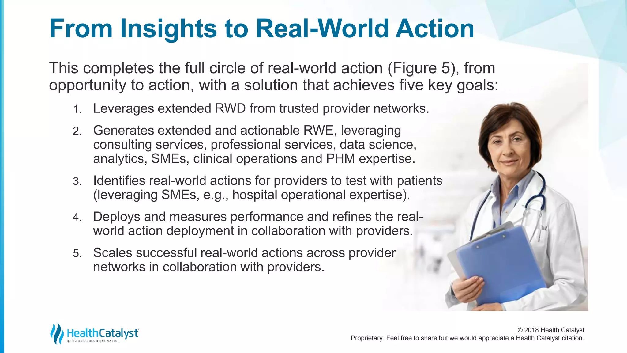 © 2018 Health Catalyst
Proprietary. Feel free to share but we would appreciate a Health Catalyst citation.
From Insights to Real-World Action
This completes the full circle of real-world action (Figure 5), from
opportunity to action, with a solution that achieves five key goals:
1. Leverages extended RWD from trusted provider networks.
2. Generates extended and actionable RWE, leveraging
consulting services, professional services, data science,
analytics, SMEs, clinical operations and PHM expertise.
3. Identifies real-world actions for providers to test with patients
(leveraging SMEs, e.g., hospital operational expertise).
4. Deploys and measures performance and refines the real-
world action deployment in collaboration with providers.
5. Scales successful real-world actions across provider
networks in collaboration with providers.
 