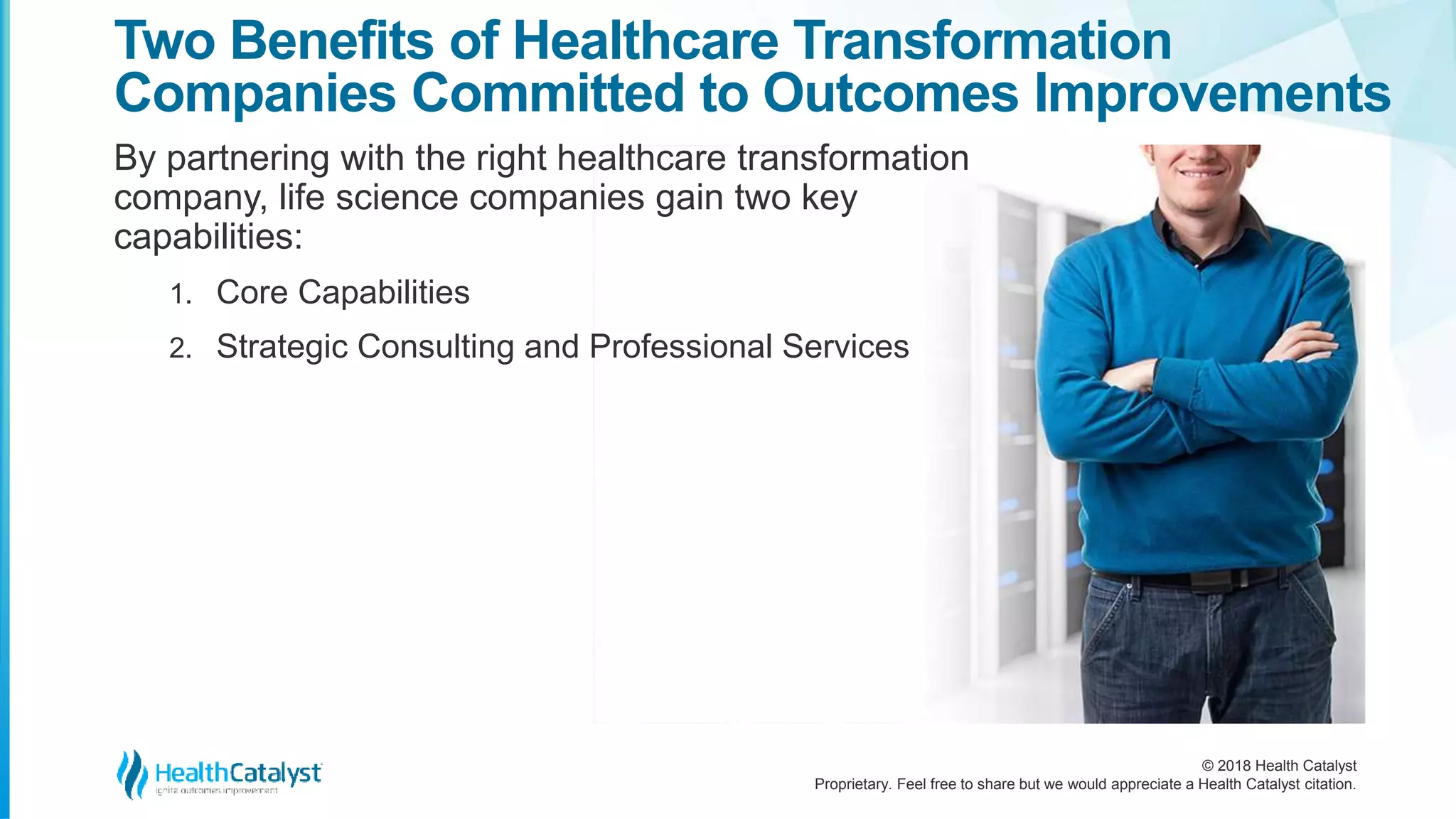 © 2018 Health Catalyst
Proprietary. Feel free to share but we would appreciate a Health Catalyst citation.
Two Benefits of Healthcare Transformation
Companies Committed to Outcomes Improvements
By partnering with the right healthcare transformation
company, life science companies gain two key
capabilities:
1. Core Capabilities
2. Strategic Consulting and Professional Services
 