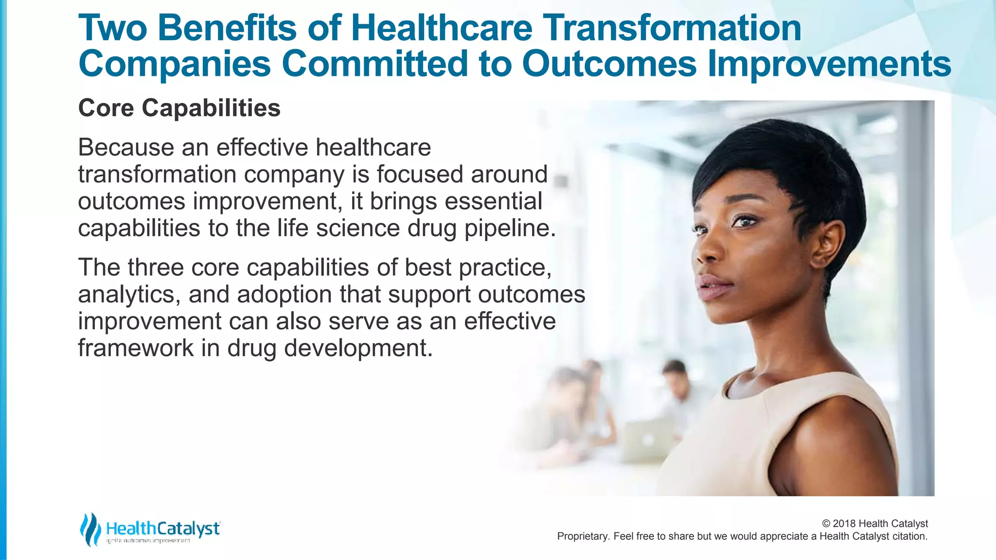 © 2018 Health Catalyst
Proprietary. Feel free to share but we would appreciate a Health Catalyst citation.
Two Benefits of Healthcare Transformation
Companies Committed to Outcomes Improvements
Core Capabilities
Because an effective healthcare
transformation company is focused around
outcomes improvement, it brings essential
capabilities to the life science drug pipeline.
The three core capabilities of best practice,
analytics, and adoption that support outcomes
improvement can also serve as an effective
framework in drug development.
 