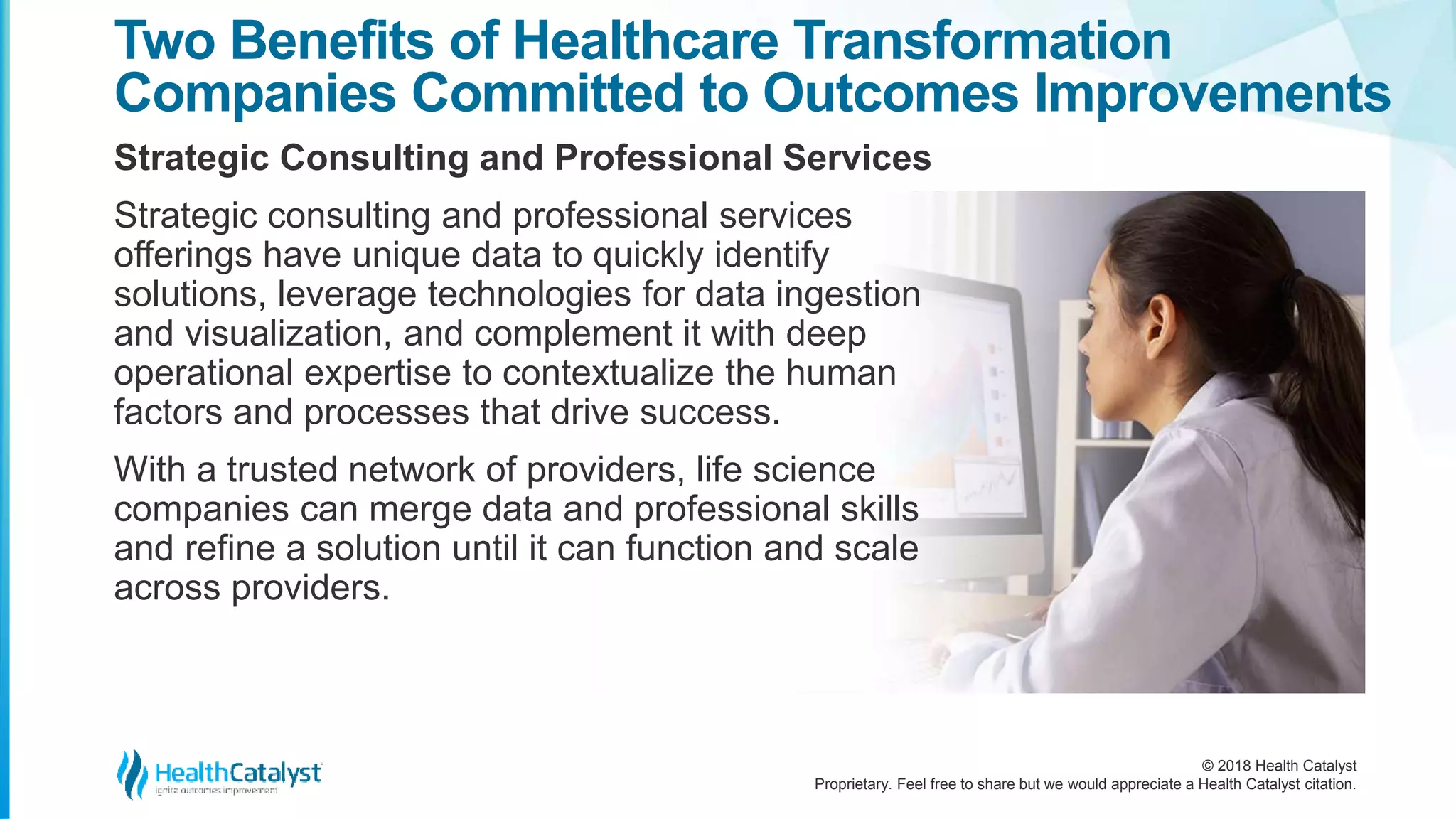 © 2018 Health Catalyst
Proprietary. Feel free to share but we would appreciate a Health Catalyst citation.
Two Benefits of Healthcare Transformation
Companies Committed to Outcomes Improvements
Strategic Consulting and Professional Services
Strategic consulting and professional services
offerings have unique data to quickly identify
solutions, leverage technologies for data ingestion
and visualization, and complement it with deep
operational expertise to contextualize the human
factors and processes that drive success.
With a trusted network of providers, life science
companies can merge data and professional skills
and refine a solution until it can function and scale
across providers.
 