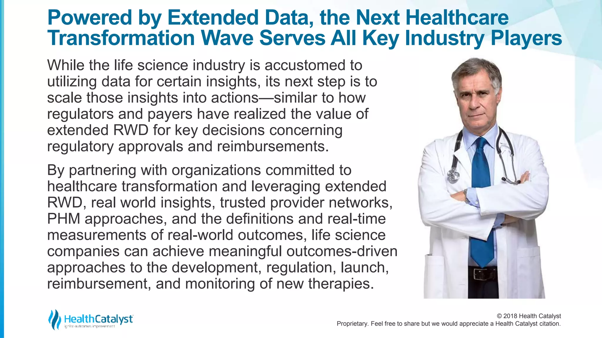 © 2018 Health Catalyst
Proprietary. Feel free to share but we would appreciate a Health Catalyst citation.
Powered by Extended Data, the Next Healthcare
Transformation Wave Serves All Key Industry Players
While the life science industry is accustomed to
utilizing data for certain insights, its next step is to
scale those insights into actions—similar to how
regulators and payers have realized the value of
extended RWD for key decisions concerning
regulatory approvals and reimbursements.
By partnering with organizations committed to
healthcare transformation and leveraging extended
RWD, real world insights, trusted provider networks,
PHM approaches, and the definitions and real-time
measurements of real-world outcomes, life science
companies can achieve meaningful outcomes-driven
approaches to the development, regulation, launch,
reimbursement, and monitoring of new therapies.
 