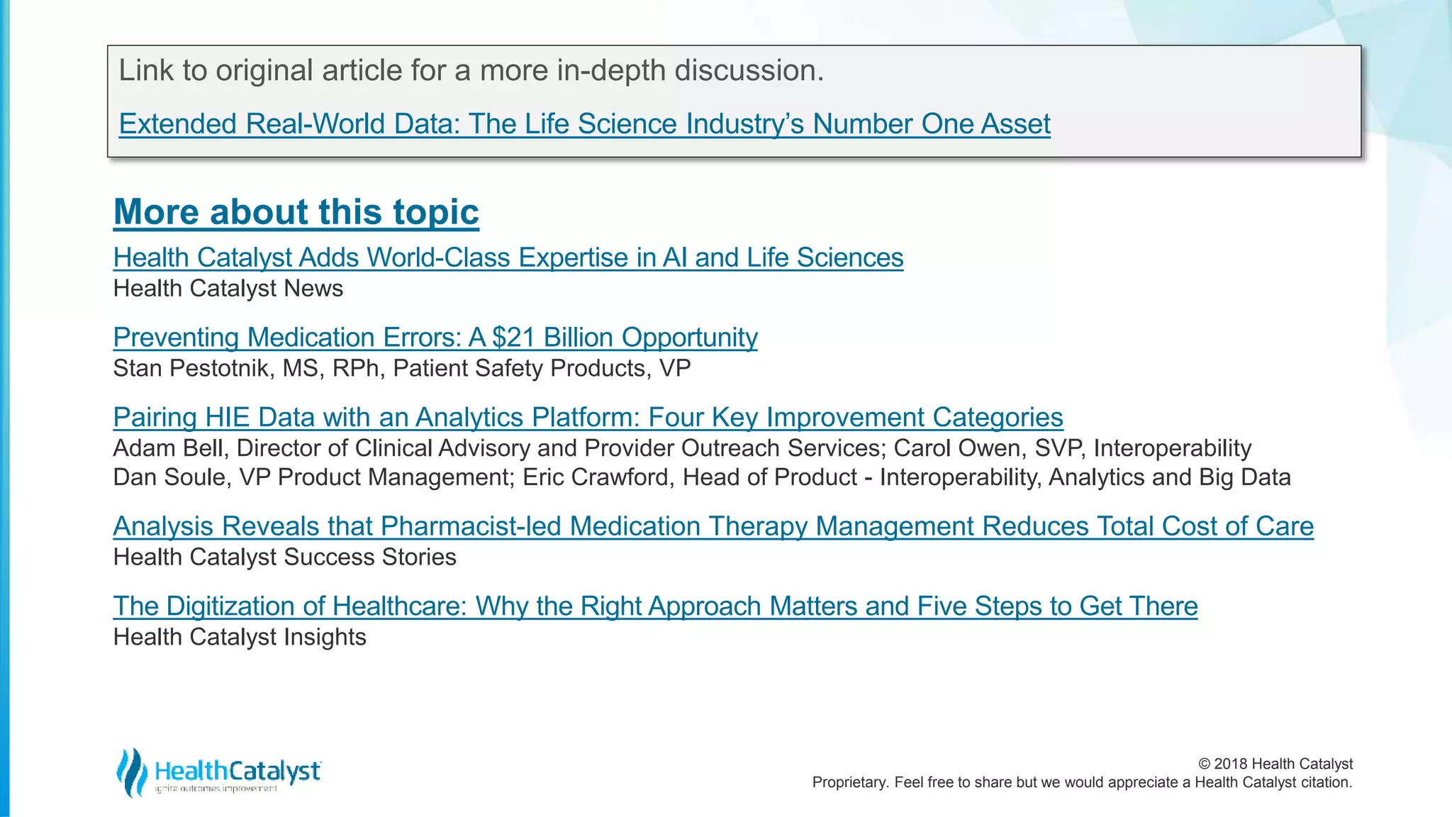 © 2018 Health Catalyst
Proprietary. Feel free to share but we would appreciate a Health Catalyst citation.
More about this topic
Link to original article for a more in-depth discussion.
Extended Real-World Data: The Life Science Industry’s Number One Asset
Health Catalyst Adds World-Class Expertise in AI and Life Sciences
Health Catalyst News
Preventing Medication Errors: A $21 Billion Opportunity
Stan Pestotnik, MS, RPh, Patient Safety Products, VP
Pairing HIE Data with an Analytics Platform: Four Key Improvement Categories
Adam Bell, Director of Clinical Advisory and Provider Outreach Services; Carol Owen, SVP, Interoperability
Dan Soule, VP Product Management; Eric Crawford, Head of Product - Interoperability, Analytics and Big Data
Analysis Reveals that Pharmacist-led Medication Therapy Management Reduces Total Cost of Care
Health Catalyst Success Stories
The Digitization of Healthcare: Why the Right Approach Matters and Five Steps to Get There
Health Catalyst Insights
 