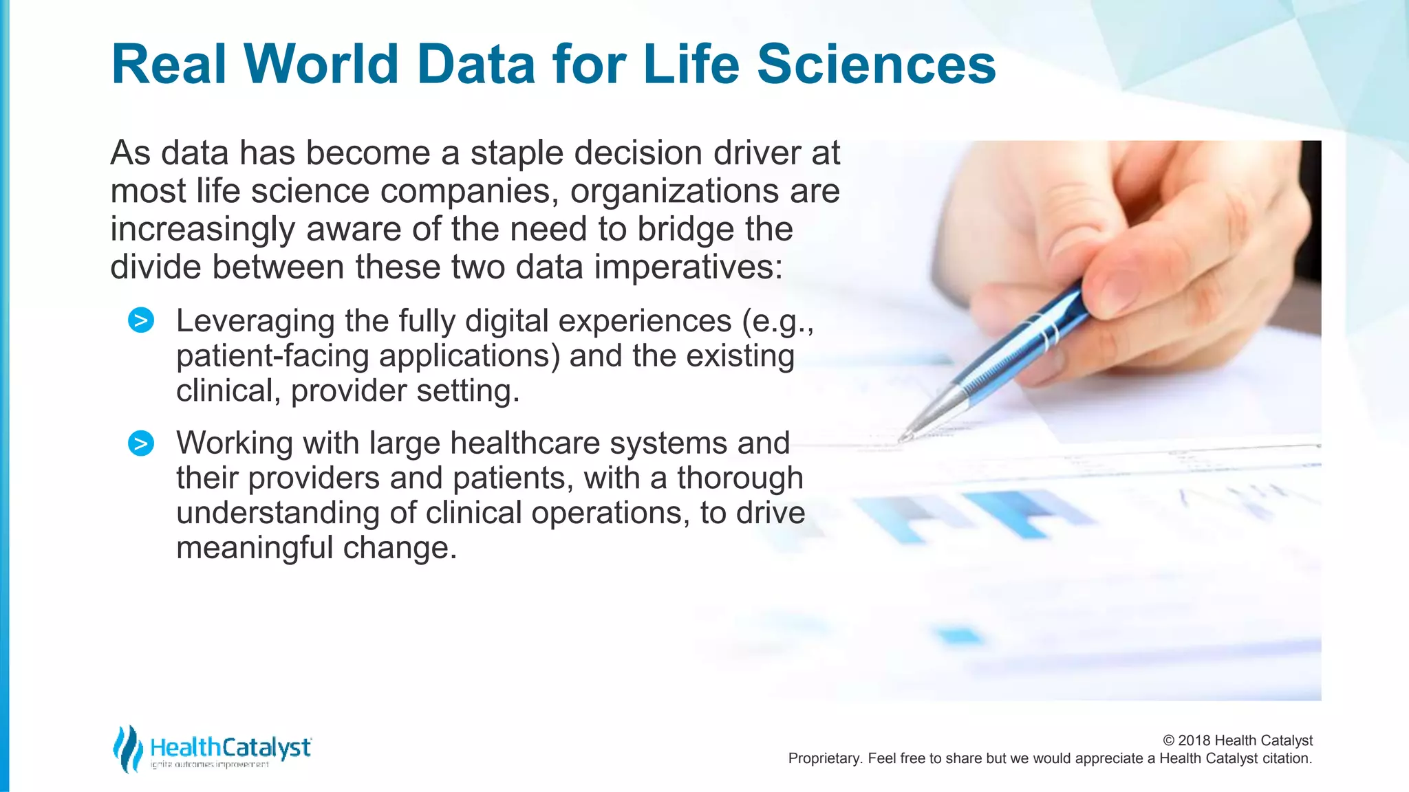 © 2018 Health Catalyst
Proprietary. Feel free to share but we would appreciate a Health Catalyst citation.
As data has become a staple decision driver at
most life science companies, organizations are
increasingly aware of the need to bridge the
divide between these two data imperatives:
Leveraging the fully digital experiences (e.g.,
patient-facing applications) and the existing
clinical, provider setting.
Working with large healthcare systems and
their providers and patients, with a thorough
understanding of clinical operations, to drive
meaningful change.
Real World Data for Life Sciences
>
>
 