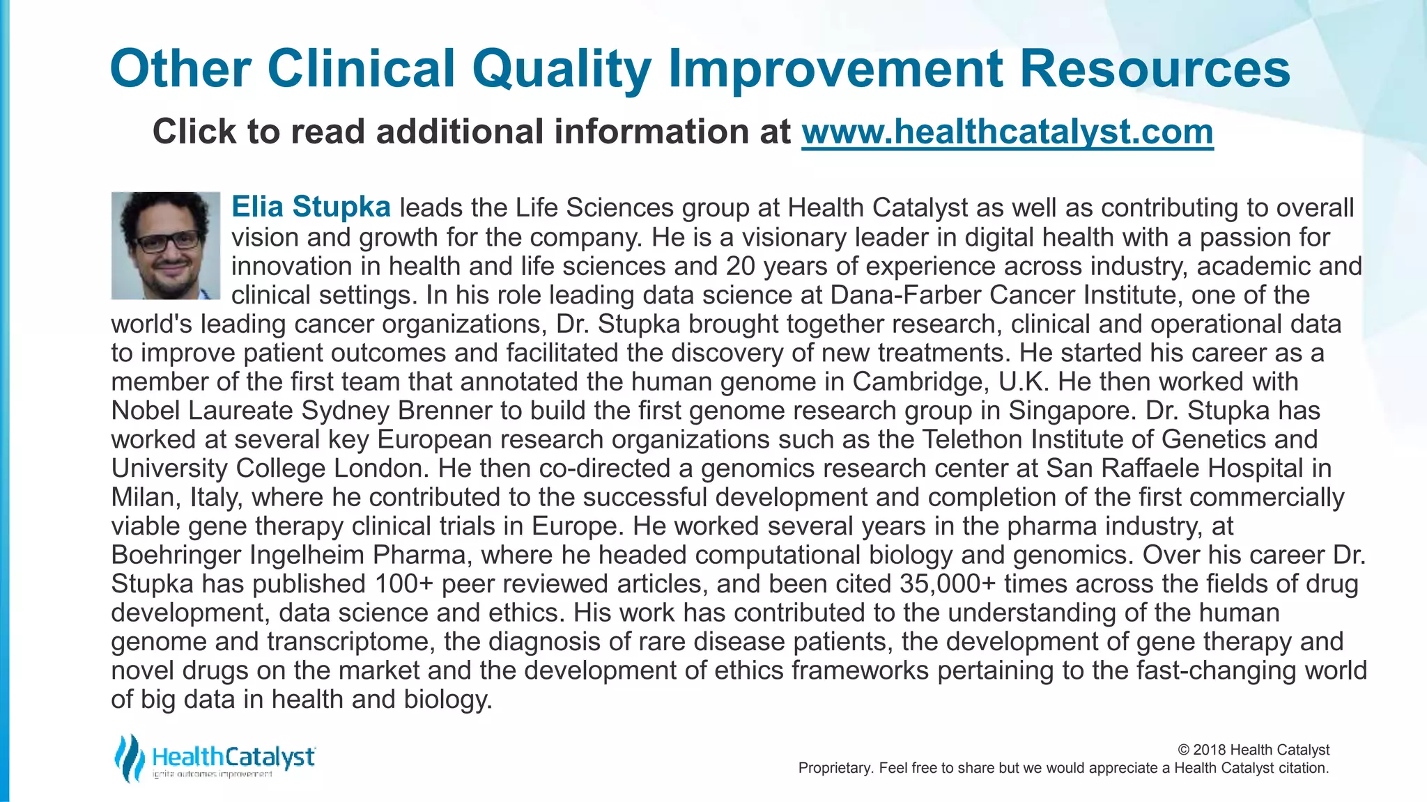 © 2018 Health Catalyst
Proprietary. Feel free to share but we would appreciate a Health Catalyst citation.
Other Clinical Quality Improvement Resources
Click to read additional information at www.healthcatalyst.com
Elia Stupka leads the Life Sciences group at Health Catalyst as well as contributing to overall
vision and growth for the company. He is a visionary leader in digital health with a passion for
innovation in health and life sciences and 20 years of experience across industry, academic and
clinical settings. In his role leading data science at Dana-Farber Cancer Institute, one of the
world's leading cancer organizations, Dr. Stupka brought together research, clinical and operational data
to improve patient outcomes and facilitated the discovery of new treatments. He started his career as a
member of the first team that annotated the human genome in Cambridge, U.K. He then worked with
Nobel Laureate Sydney Brenner to build the first genome research group in Singapore. Dr. Stupka has
worked at several key European research organizations such as the Telethon Institute of Genetics and
University College London. He then co-directed a genomics research center at San Raffaele Hospital in
Milan, Italy, where he contributed to the successful development and completion of the first commercially
viable gene therapy clinical trials in Europe. He worked several years in the pharma industry, at
Boehringer Ingelheim Pharma, where he headed computational biology and genomics. Over his career Dr.
Stupka has published 100+ peer reviewed articles, and been cited 35,000+ times across the fields of drug
development, data science and ethics. His work has contributed to the understanding of the human
genome and transcriptome, the diagnosis of rare disease patients, the development of gene therapy and
novel drugs on the market and the development of ethics frameworks pertaining to the fast-changing world
of big data in health and biology.
 