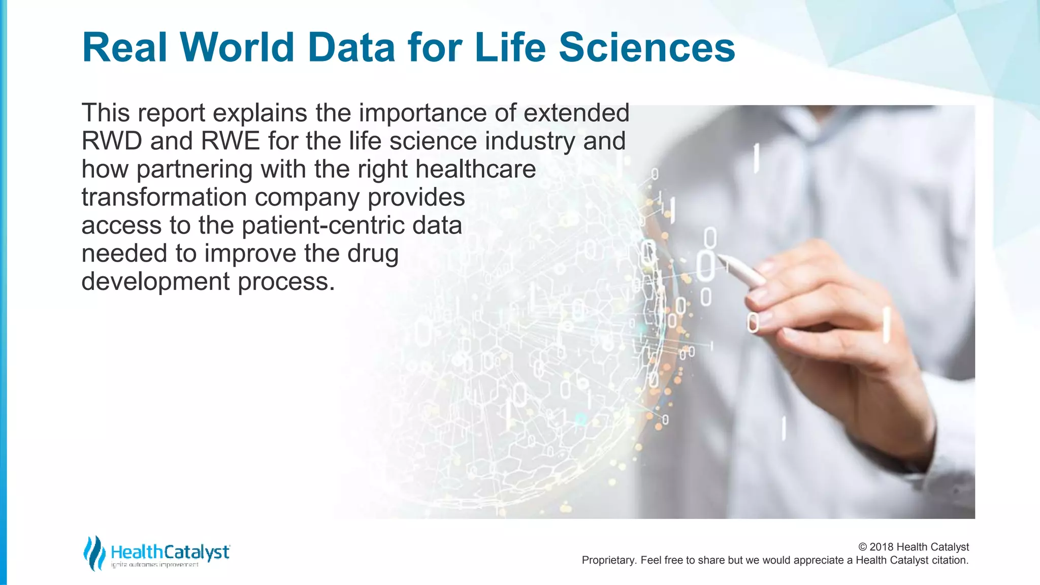 © 2018 Health Catalyst
Proprietary. Feel free to share but we would appreciate a Health Catalyst citation.
This report explains the importance of extended
RWD and RWE for the life science industry and
how partnering with the right healthcare
transformation company provides
access to the patient-centric data
needed to improve the drug
development process.
Real World Data for Life Sciences
 