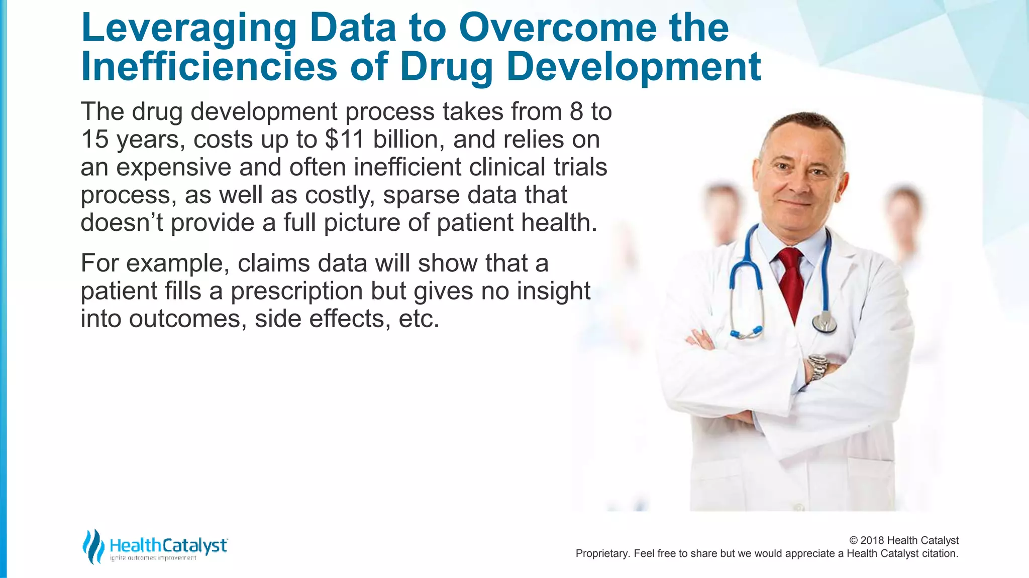 © 2018 Health Catalyst
Proprietary. Feel free to share but we would appreciate a Health Catalyst citation.
The drug development process takes from 8 to
15 years, costs up to $11 billion, and relies on
an expensive and often inefficient clinical trials
process, as well as costly, sparse data that
doesn’t provide a full picture of patient health.
For example, claims data will show that a
patient fills a prescription but gives no insight
into outcomes, side effects, etc.
Leveraging Data to Overcome the
Inefficiencies of Drug Development
 