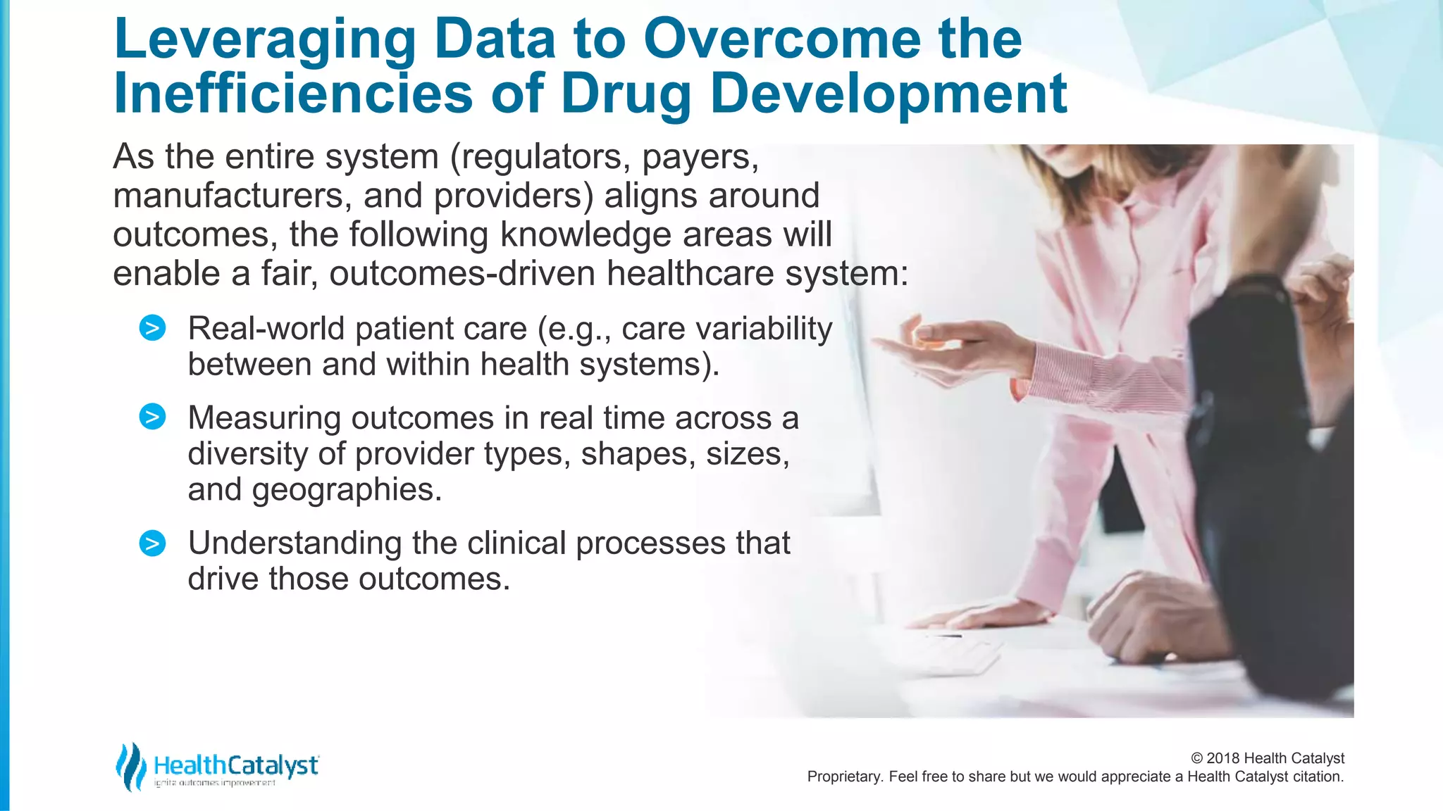 © 2018 Health Catalyst
Proprietary. Feel free to share but we would appreciate a Health Catalyst citation.
As the entire system (regulators, payers,
manufacturers, and providers) aligns around
outcomes, the following knowledge areas will
enable a fair, outcomes-driven healthcare system:
Real-world patient care (e.g., care variability
between and within health systems).
Measuring outcomes in real time across a
diversity of provider types, shapes, sizes,
and geographies.
Understanding the clinical processes that
drive those outcomes.
Leveraging Data to Overcome the
Inefficiencies of Drug Development
>
>
>
 