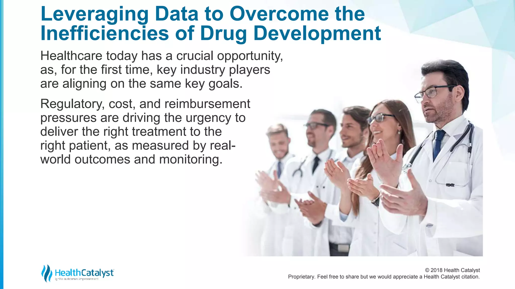 © 2018 Health Catalyst
Proprietary. Feel free to share but we would appreciate a Health Catalyst citation.
Healthcare today has a crucial opportunity,
as, for the first time, key industry players
are aligning on the same key goals.
Regulatory, cost, and reimbursement
pressures are driving the urgency to
deliver the right treatment to the
right patient, as measured by real-
world outcomes and monitoring.
Leveraging Data to Overcome the
Inefficiencies of Drug Development
 