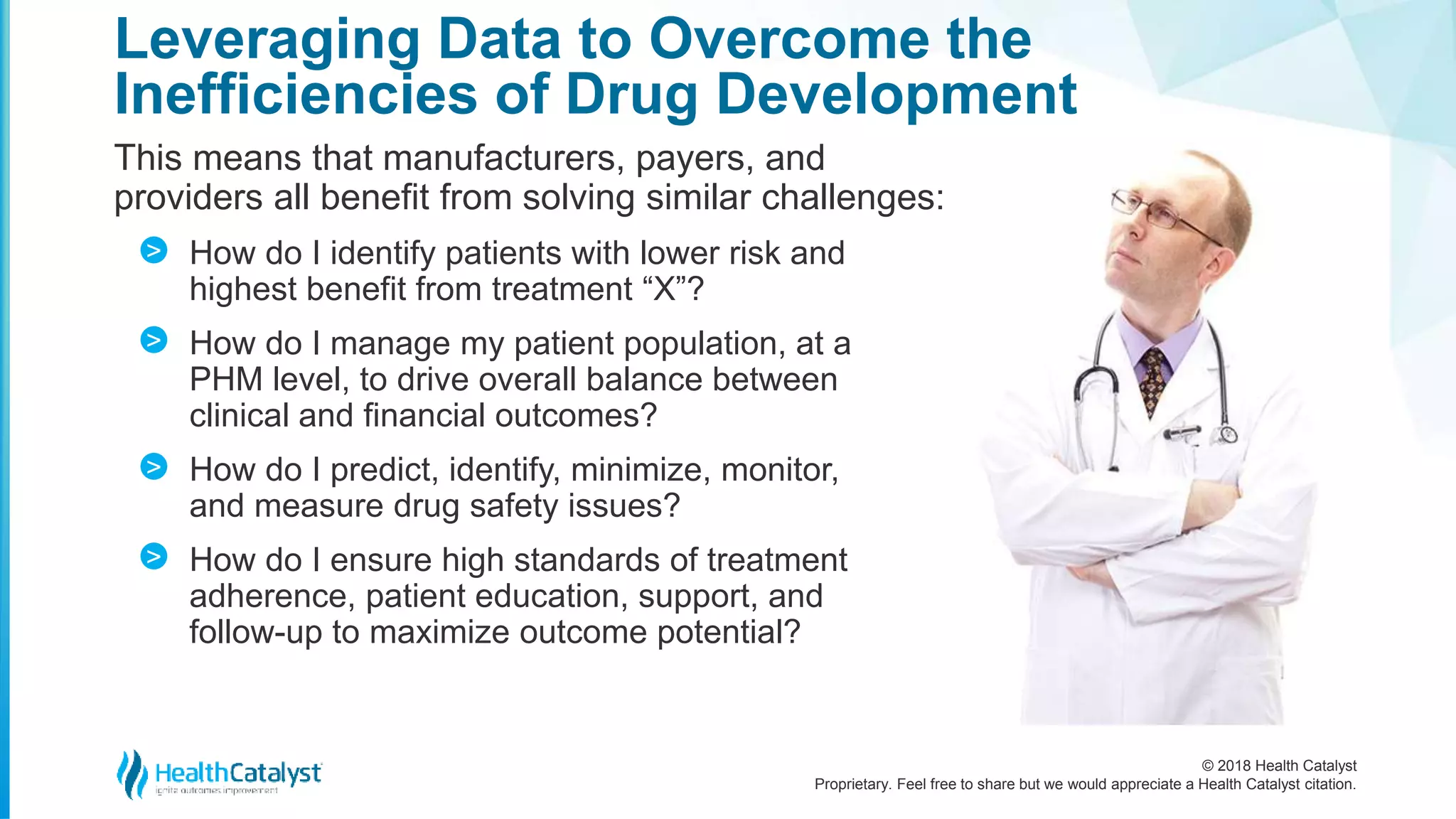 © 2018 Health Catalyst
Proprietary. Feel free to share but we would appreciate a Health Catalyst citation.
This means that manufacturers, payers, and
providers all benefit from solving similar challenges:
How do I identify patients with lower risk and
highest benefit from treatment “X”?
How do I manage my patient population, at a
PHM level, to drive overall balance between
clinical and financial outcomes?
How do I predict, identify, minimize, monitor,
and measure drug safety issues?
How do I ensure high standards of treatment
adherence, patient education, support, and
follow-up to maximize outcome potential?
Leveraging Data to Overcome the
Inefficiencies of Drug Development
>
>
>
>
 