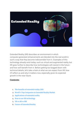 Extended Reality (XR) describes an environment in which
computer-generated enhancements are blended into the real world in
such a way that they become indiscernible from it. Examples of this
technology already exist today, such as virtual and augmented reality, but
XR goes further to describe how technologies will coexist in the future -
and how we’ll benefit from it. Before getting too bogged down with
technical details, let’s take a look at what we can expect from XR, how
it’ll affect us and why it matters now, especially given its expected
growth in the near future.
Contents
1. The benefits of extended reality (XR)
2. World’s Top Companies in Extended Reality Market
3. Applications of extended reality
4. How to use XR technology
5. VR vs AR vs MR
6. Future of Extended Reality
 