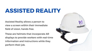 ASSISTED REALITY
Assisted Reality allows a person to
view a screen within their immediate
field of vision, hands-free.
These are helmets that incorporate AR
displays to provide workers with real-time
information and instructions while they
perform their job.
 
