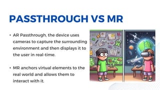 PASSTHROUGH VS MR
• AR Passthrough, the device uses
cameras to capture the surrounding
environment and then displays it to
the user in real-time.
• MR anchors virtual elements to the
real world and allows them to
interact with it.
 