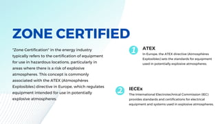 ZONE CERTIFIED
"Zone Certification" in the energy industry
typically refers to the certification of equipment
for use in hazardous locations, particularly in
areas where there is a risk of explosive
atmospheres. This concept is commonly
associated with the ATEX (Atmosphères
Explosibles) directive in Europe, which regulates
equipment intended for use in potentially
explosive atmospheres.
ATEX
In Europe, the ATEX directive (Atmosphères
Explosibles) sets the standards for equipment
used in potentially explosive atmospheres.
IECEx
The International Electrotechnical Commission (IEC)
provides standards and certifications for electrical
equipment and systems used in explosive atmospheres.
 