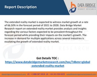 databridgemarketresearch.com US : +1-888-387-2818 UK : +44-161-394-0625 sales@databridgemarketresearch.com
2
The extended reality market is expected to witness market growth at a rate
of 66.50% in the forecast period of 2021 to 2028. Data Bridge Market
Research report on extended reality market provides analysis and insights
regarding the various factors expected to be prevalent throughout the
forecast period while providing their impacts on the market’s growth. The
increase in demand for multiple applications across several industries is
escalating the growth of extended reality market.
Get Details TOC :
https://www.databridgemarketresearch.com/toc/?dbmr=global
-extended-reality-market
Report Description
 
