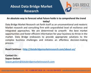 databridgemarketresearch.com US : +1-888-387-2818 UK : +44-161-394-0625 sales@databridgemarketresearch.com
6
About Data Bridge Market
Research
An absolute way to forecast what future holds is to comprehend the trend
today!
Data Bridge Market Research set forth itself as an unconventional and neoteric
Market research and consulting firm with unparalleled level of resilience and
integrated approaches. We are determined to unearth the best market
opportunities and foster efficient information for your business to thrive in the
market. Data Bridge endeavors to provide appropriate solutions to the
complex business challenges and initiates an effortless decision-making
process.
Read Continue : http://databridgemarketresearch.com/about-us/
Contact Us :
Sopan Gedam
Sopan.gedam@databridgemarketresearch.com
 