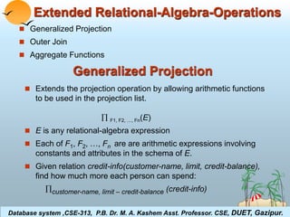 Extended Relational-Algebra-Operations 
 Generalized Projection 
 Outer Join 
 Aggregate Functions 
Generalized Projection 
 Extends the projection operation by allowing arithmetic functions 
to be used in the projection list. 
 F1, F2, …, Fn(E) 
 E is any relational-algebra expression 
 Each of F1, F2, …, Fn are are arithmetic expressions involving 
constants and attributes in the schema of E. 
 Given relation credit-info(customer-name, limit, credit-balance), 
find how much more each person can spend: 
customer-name, limit – credit-balance (credit-info) 
Database system ,CSE-313, P.B. Dr. M. A. Kashem Asst. Professor. CSE, DUET, Gazipur. 
Database System Concepts 3.1 ©Silberschatz, Korth and Sudarshan 
 