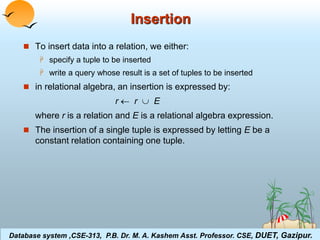 Insertion 
 To insert data into a relation, we either: 
 specify a tuple to be inserted 
 write a query whose result is a set of tuples to be inserted 
 in relational algebra, an insertion is expressed by: 
r  r  E 
where r is a relation and E is a relational algebra expression. 
 The insertion of a single tuple is expressed by letting E be a 
constant relation containing one tuple. 
Database system ,CSE-313, P.B. Dr. M. A. Kashem Asst. Professor. CSE, DUET, Gazipur. 
Database System Concepts 3.11 ©Silberschatz, Korth and Sudarshan 
 