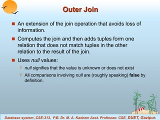 Outer Join 
 An extension of the join operation that avoids loss of 
information. 
 Computes the join and then adds tuples form one 
relation that does not match tuples in the other 
relation to the result of the join. 
 Uses null values: 
 null signifies that the value is unknown or does not exist 
 All comparisons involving null are (roughly speaking) false by 
definition. 
Database system ,CSE-313, P.B. Dr. M. A. Kashem Asst. Professor. CSE, DUET, Gazipur. 
Database System Concepts 3.5 ©Silberschatz, Korth and Sudarshan 
 