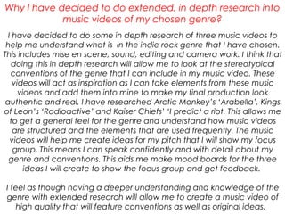 I have decided to do some in depth research of three music videos to
help me understand what is in the indie rock genre that I have chosen.
This includes mise en scene, sound, editing and camera work. I think that
doing this in depth research will allow me to look at the stereotypical
conventions of the genre that I can include in my music video. These
videos will act as inspiration as I can take elements from these music
videos and add them into mine to make my final production look
authentic and real. I have researched Arctic Monkey’s ‘Arabella’, Kings
of Leon’s ‘Radioactive’ and Kaiser Chiefs’ ‘I predict a riot. This allows me
to get a general feel for the genre and understand how music videos
are structured and the elements that are used frequently. The music
videos will help me create ideas for my pitch that I will show my focus
group. This means I can speak confidently and with detail about my
genre and conventions. This aids me make mood boards for the three
ideas I will create to show the focus group and get feedback.
I feel as though having a deeper understanding and knowledge of the
genre with extended research will allow me to create a music video of
high quality that will feature conventions as well as original ideas.
Why I have decided to do extended, in depth research into
music videos of my chosen genre?
 
