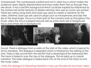 Camerawork- The camerawork is jolted and not in clear focus which makes the
audience seem slightly disorientated and may make them feel as through they
are drunk. It has a old film background which could be inspired by Hollywood as
the actress has similar features to Marilyn Monroe who was an iconic sex symbol.
There are various long shots and close ups used to create a narrative for the
video. Extreme close ups are used on props such as microphones and also the
lips of the lead singer. Focus is a main part of the camera work as throughout the
music video the focus is played around with as some shots are in foreground
focus and others are in background.
Sound- There is dialogue from a radio at the start of the video which is typical fro
Arctic Monkeys. The dialogue is repeated which is mirrored by the editing of the
shot. There is also sound from the old film that is stereotypical for Hollywood film.
The track is faded in over the top of the dialogue. This all adds up to create
narrative. The radio dialogue is faded back into at the end of the track to end
the music video.
I think the dialogue is interesting therefore I may use this idea for my music video.
 
