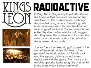 Editing- The editing is simple yet effective as
the home videos flow from one to another
which makes the audience feel as though
they are following a story. The editing cuts
from the home videos by handheld camera
to footage of the band. The movements are
edited by slow motion which could suggest
that they want the audience to focus on the
video or on a certain part as it emphasises
these slowed down parts.
Sound- There is an electric guitar used at the
start of the music video. This links to the
genre of the music video as it is indie rock
and the electric guitar is an instrument
associated with the genre. The track is calm
which is opposite to the song title. A drum kit
is also used which is a conventional
 