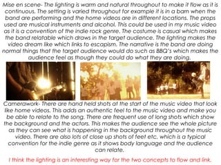 Mise en scene- The lighting is warm and natural throughout to make it flow as it is
continuous. The setting is varied throughout for example it is in a barn when the
band are performing and the home videos are in different locations. The props
used are musical instruments and alcohol. This could be used in my music video
as it is a convention of the indie rock genre. The costume is casual which makes
the band relatable which draws in the target audience. The lighting makes the
video dream like which links to escapism. The narrative is the band are doing
normal things that the target audience would do such as BBQ’s which makes the
audience feel as though they could do what they are doing.
Camerawork- There are hand held shots at the start of the music video that look
like home videos. This adds an authentic feel to the music video and make you
be able to relate to the song. There are frequent use of long shots which show
the background and the actors. This makes the audience see the whole picture
as they can see what is happening in the background throughout the music
video. There are also lots of close up shots of feet etc. which is a typical
convention for the indie genre as it shows body language and the audience
can relate.
I think the lighting is an interesting way for the two concepts to flow and link.
 