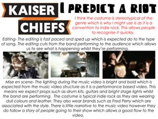 Editing- The editing is fast paced and sped up which is expected do to the type
of song. The editing cuts from the band performing to the audience which allows
us to see what is happening whilst they’re performing.
Mise en scene- The lighting during the music video is bright and bold which is
expected from the music video structure as it is a performance based video. This
means we expect props such as drum kits, guitars and bright stage lights whilst
the band are performing. The costume is typical indie rock as they are wearing
dull colours and leather. They also wear brands such as Fred Perry which are
associated with the style. There is little narrative to the music video however they
do follow a story of people going to their show which allows a good flow to the
video.
I think the costume is stereotypical of the
genre which is why I might use is as it is a
convention to indie rock. This allows people
to recognise it quickly.
 