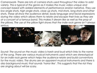 Camerawork- There are lots of camera shots used throughout the video to add
variety. This is typical of the genre as it makes the music video unique and
concept based with added elements of performance and/or narrative. They use
low angle shots, high angle shots, close up shots, mid shots, long shots and other
shots. These all show the audience detail, body language and facial expressions
during the video which allows them to relate and escape their lives as they are
at a concert of a famous band. This makes it dream like as well as the prop of
the pillows. The use of the pillow fight shows that the indie rock genre isn’t always
serious.
Sound- The sound on the music video is harsh and loud which links to the name
of the song. There are various musical instruments used which are stereotypical
for an indie rock genre which helps the audience relate and build conventions
for the music video. The drums are an apparent musical instruments and there is
also background music that sounds ‘horror like’. This suggests that the riot they
are singing about will be scary.
 