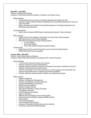 May 2007 – Sep 2008
Position: Development Engineer.
Company: Continental Automotive Systems, Powertrain and Engine Group

   Responsibilities
      o Provide Manufacturing Facility a Powertrain Development Support On Site
      o Increase Analyze Customer Defects Capabilities by incorporating Development Tools and
         High Tech Skills.
      o Design, Develop and Facilitate Training Methodologies to the Design Department and
         Manufacturing Engineering.

   Courses Designed
      o Motor_Control_Module (MCM) Basic Understanding Features: Failure Detection

   Skills acquired
        o Engine Control Units Hardware Verification and Failure Root Cause Analysis
        o Manufacturing Line and Process Capability
        o Manufacturing Programming and Testing Support:
                o In circuit Station
                o Boot loader Station
                o Final Tester Station/Programming Band Station
   Achievements
        o MCM Version D6 Successful Production Launch (Customer Detroit Diesel)
        o MCM2 Manufacturing Line Upgrades

January 2005 – May 2007
Position: Lead Product Systems Engineer.
Company: Delphi E&S-Instrumentation and Displays (IPC: Clusters Division)

   Responsibilities
      o To be the main technical contact with customer.
      o Improve Technical Customer Specifications.
      o Integrate Systems activities by allocate requirements and assure verification among all
         engineer competencies and product levels.
      o Drive the new design of one new product from one new customer and incorporate new
         process improvement tools to manage requirements (DOORS).
      o Lead all verification testing activities, release new engineering changes.

   Skills acquired
        o Systems Integration
        o Software Configuration Management
        o Clusters and Displays Functional Expertise
        o Customer Relationships Techniques
        o Global Culture Perspective
        o Effective Problem Solving
        o Requirement Definition, Design & Analysis
        o Traceability Verification
        o Functional Business Analysis
        o Keep on Schedule
        o Effective Oral and Written Communication Skills
        o Failure Prevention (DFMEA, Systems DFMEA, DFSS)
        o Risk Analysis
        o Cost Saving Strategies
        o Time and Resources planning
        o Company Presentation Skills (internal and/or external)
        o Continuous Improvement Methodologies
 